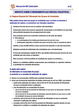 17. Regime Especial de Tributação dos Grupos de Sociedades
17. Regime Especial de Tributação dos Grupos de Sociedades
Manual de IRC 2006/2007 17 C
IMPOSTO SOBRE O RENDIMENTO DAS PESSOAS COLECTIVAS
IMPOSTO SOBRE O RENDIMENTO DAS PESSOAS COLECTIVAS
Não podem fazer parte do grupo as sociedades que, no início ou durante a
Não podem fazer parte do grupo as sociedades que, no início ou durante a
Não podem fazer parte do grupo as sociedades que, no início ou durante a
aplicação do regime, se encontrem nas situações seguintes:
aplicação do regime, se encontrem nas situações seguintes:
aplicação do regime, se encontrem nas situações seguintes:
Inactivas há mais de um ano ou tenham sido dissolvidas
Instaurado contra elas processo especial de recuperação ou de falência em que haja
sido proferido despacho de prosseguimento da acção
Com prejuízos fiscais nos 3 exercícios anteriores ao do início do regime
Não aplicável
♦ se a participação já for detida pela dominante há mais de 2 anos
♦ participação adquirida no âmbito de processo de fusão, cisão ou entrada de activos
Sujeitas a taxa de IRC inferior à taxa normal mais elevada e a ela não renunciem
Adoptem período de tributação não coincidente com o da dominante
O nível de participação exigido de 90% seja obtido indirectamente através de uma
entidade que não reúna os requisitos
Não assumam a forma jurídica de sociedade por quotas ou anónima ...
Aplica-se a entidades públicas empresariais, que satisfaçam os requisitos relativos
à qualidade de sociedade dominante
devem ser comunicadas à DGCI pela sociedade dominante
envio, por transmissão electrónica de dados (declaração do artº 110, CIRC), nos prazos:
♦ opção pela aplicação do regime, até ao fim do 3º mês do período de tributação
em que se pretende iniciar a aplicação
♦ caso de alterações na composição do grupo:
até ao fim do 3º mês do período de tributação em que deva ser efectuada a inclusão
de novas sociedades
até ao fim do 3º mês do período de tributação seguinte àquele em que ocorra a saída
de sociedades do grupo ou outras alterações
♦ renúncia, até ao fim do 3º mês do período de tributação em que se pretende
renunciar à aplicação do regime
♦ cessação, até ao fim do 3º mês do período de tributação seguinte àquele em que
deixem de se verificar as condições de aplicação do regime
A opção pelo regime
A opção pelo regime
As alterações na composição do grupo
As alterações na composição do grupo
A renúncia ou a cessação da aplicação do regime
A renúncia ou a cessação da aplicação do regime
 