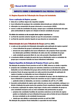 17. Regime Especial de Tributação dos Grupos de Sociedades
17. Regime Especial de Tributação dos Grupos de Sociedades
Manual de IRC 2006/2007 17 D
IMPOSTO SOBRE O RENDIMENTO DAS PESSOAS COLECTIVAS
IMPOSTO SOBRE O RENDIMENTO DAS PESSOAS COLECTIVAS
Cessa a aplicação do Regime
Cessa a aplicação do Regime
Cessa a aplicação do Regime, quando:
deixe de se verificar algum dos requisitos exigidos
lucro tributável de qualquer das sociedades determinado por métodos indirectos
alterações na composição do grupo (efectuada a comunicação à DGCI)
ocorra a saída de sociedades do grupo, sempre que a sociedade dominante não opte
pela continuidade do regime em relação às demais sociedades do grupo
Os efeitos da renúncia ou da cessação deste regime reportam
Os efeitos da renúncia ou da cessação deste regime reportam-
-se:
se:
ao final do exercício anterior àquele em que foi comunicada a renúncia
ao final do exercício anterior àquele em que deveria ser comunicada
Determinação do Lucro Tributável do Grupo
Determinação do Lucro Tributável do Grupo (artº 64, CIRC)
a cada um dos períodos de tributação abrangidos pela aplicação do regime especial
♦ o lucro tributável do grupo é calculado pela sociedade dominante
♦ através da soma algébrica dos lucros tributáveis e dos prejuízos fiscais apurados
nas declarações periódicas individuais de cada uma das sociedades do grupo
♦ cada sociedade apresenta Mod. 22, mas não procede à liquidação do IRC
o montante obtido corrigido da parte dos lucros distribuídos entre as sociedades do
grupo que se encontre incluída nas bases tributáveis individuais
Regime Específico de Dedução de Prejuízos Fiscais
Regime Específico de Dedução de Prejuízos Fiscais
Regime Específico de Dedução de Prejuízos Fiscais (artº 65, CIRC)
Na dedução de prejuízos fiscais prevista no artº 47, CIRC, observa-se ainda o seguinte:
prejuízos das sociedades do grupo em exercícios anteriores ao do início do regime
deduzidos ao lucro tributável do grupo até ao limite do lucro tributável da sociedade
prejuízos fiscais do grupo apurados em cada exercício do período de aplicação do
regime só podem ser deduzidos aos lucros tributáveis do grupo
terminada a aplicação do regime a uma sociedade do grupo, não são dedutíveis aos
lucros tributáveis os prejuízos fiscais dos exercícios em que o regime se aplicou
♦ podendo ainda ser deduzidos, nos termos e condições do artº 47, nº 1, CIRC
havendo continuidade do regime após saída de uma ou mais sociedades, extingue-se o
direito à dedução da quota-parte dos prejuízos fiscais respeitantes àquelas sociedades
se durante a aplicação do regime, haja lugar a fusões entre sociedades do grupo ou
uma sociedade incorpore uma ou mais sociedades não pertencentes ao grupo
♦ prejuízos das sociedades fundidas de exercícios anteriores ao do início do regime
podem ser deduzidos ao lucro tributável do grupo até ao limite do lucro tributável
da nova sociedade ou da sociedade incorporante
♦ desde que seja obtida a autorização prevista no artº 69, CIRC
Na dedução dos prejuízos fiscais deduzidos os apurados há mais tempo
 