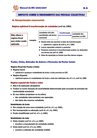 Manual de IRC 2006/2007 18 A
IMPOSTO SOBRE O RENDIMENTO DAS PESSOAS COLECTIVAS
IMPOSTO SOBRE O RENDIMENTO DAS PESSOAS COLECTIVAS
Regime aplicável à transformação de sociedades
Regime aplicável à transformação de sociedades (artº 66, CIRC)
18. Reorganizações empresariais
18. Reorganizações empresariais
Não altera o
regime fiscal
que vinha sendo
aplicado
excepto
sociedade civil não
constituída sob forma
comercial
sociedade das
previstas no CSC
transformação
Desde início do exercício à data da transformação
♦ aplicável o regime do artº 6, nº 1, CIRC
Lucros separados anterior e posterior
Prejuízos anteriores à transformação podem ser deduzidos
nos termos do artº 47, CIRC
Data de aquisição as iniciais que lhes deram origem
Fusões, Cisões, Entradas de Activos e Permutas de Partes Sociais
Fusões, Cisões, Entradas de Activos e Permutas de Partes Sociais
Fusões, Cisões, Entradas de Activos e Permutas de Partes Sociais
Regime Fiscal das Fusões e Cisões
Regime Fiscal das Fusões e Cisões
Regime Geral
♦ aplicável a qualquer modalidade de fusão e cisão prevista no CSC
Regime Especial
♦ aplicável apenas às modalidades de fusão e cisão das definições dos nº 1 e 2, artº 67, CIRC
Regime especial das fusões e cisões
Regime especial das fusões e cisões
Não é de aplicação obrigatória
Traduz-se numa situação de neutralidade determinada pela assunção do princípio da
continuidade económica
Os seus efeitos projectam-se na esfera:
♦ das sociedades intervenientes nas operações
♦ dos sócios das mesmas sociedades
Modalidades de fusão
Modalidades de fusão
Por criação de uma nova sociedade (artº 67, nº 1, a), CIRC)
Por incorporação ou absorção (artº 67, nº 1, b), CIRC)
Fusão simplificada (artº 67, nº 1, c), CIRC)
Modalidades de cisão
Modalidades de cisão
Cisão simples (artº 67, nº 2, a), CIRC)
♦ envolve a manutenção da sociedade cindida
Cisão total (artº 67, nº 2, b), CIRC)
♦ envolve a extinção da sociedade cindida
 