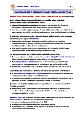 Manual de IRC 2006/2007 18 C
IMPOSTO SOBRE O RENDIMENTO DAS PESSOAS COLECTIVAS
IMPOSTO SOBRE O RENDIMENTO DAS PESSOAS COLECTIVAS
Regime Especial aplicável às Fusões, Cisões e Entradas de Activos
Regime Especial aplicável às Fusões, Cisões e Entradas de Activos
Regime Especial aplicável às Fusões, Cisões e Entradas de Activos (artº 68, CIRC)
Lucro tributável das sociedades fundidas ou cindidas ou da sociedade
Lucro tributável das sociedades fundidas ou cindidas ou da sociedade
contribuidora, no caso da entrada de activos
contribuidora, no caso da entrada de activos
não considerado qualquer resultado
não considerado qualquer resultado derivado da transferência dos elementos
patrimoniais em consequência da fusão, cisão ou entrada de activos
nem como proveitos ou ganhos
nem como proveitos ou ganhos
nem como proveitos ou ganhos, as provisões constituídas e aceites para efeitos fiscais
que respeitem aos créditos, existências e obrigações e encargos objecto de transferência
A aplicação do regime especial está subordinada à observância, pela sociedade
A aplicação do regime especial está subordinada à observância, pela sociedade
A aplicação do regime especial está subordinada à observância, pela sociedade
beneficiária, das seguintes
beneficiária, das seguintes
beneficiária, das seguintes condições
condições
condições:
:
:
Os elementos patrimoniais objecto de transferência inscritos na respectiva
contabilidade com os mesmos valores que tinham na contabilidade das sociedades
fundidas, cindidas ou da sociedade contribuidora
Estes valores sejam os que resultam da aplicação das disposições do CIRC ou de
reavaliações feitas ao abrigo de legislação de carácter fiscal
Na determinação do lucro tributável da sociedade beneficiária:
Na determinação do lucro tributável da sociedade beneficiária:
O apuramento dos resultados respeitantes aos elementos patrimoniais transferidos
elementos patrimoniais transferidos
elementos patrimoniais transferidos
é feito como se não tivesse havido fusão, cisão ou entrada de activos
As reintegrações ou amortizações
reintegrações ou amortizações
reintegrações ou amortizações sobre os elementos do activo imobilizado
transferidos são efectuadas de acordo com o regime que vinha sendo seguido
As provisões
provisões
provisões transferidas têm, para efeitos fiscais, o regime que lhes era aplicável
Para efeitos da determinação do lucro tributável da sociedade contribuidora
Para efeitos da determinação do lucro tributável da sociedade contribuidora
Para efeitos da determinação do lucro tributável da sociedade contribuidora
as mais
mais
mais-
-
-valias ou menos
valias ou menos
valias ou menos-
-
-valias realizadas
valias realizadas
valias realizadas respeitantes às partes de capital social
recebidas em contrapartida da entrada de activos
calculadas considerando como valor de aquisição o valor líquido contabilístico que os
elementos do activo e do passivo transferidos tinham na sociedade
Quando a sociedade beneficiária detém uma participação no capital das sociedades
Quando a sociedade beneficiária detém uma participação no capital das sociedades
Quando a sociedade beneficiária detém uma participação no capital das sociedades
fundidas ou cindidas
fundidas ou cindidas
fundidas ou cindidas
não concorre para a formação do lucro tributável a mais-valia ou a menos-valia
resultante da anulação das partes de capital detidas naquelas sociedades em
consequência da fusão ou cisão
Prejuízos fiscais
Prejuízos fiscais
Prejuízos fiscais das sociedades fundidas podem ser deduzidos dos lucros tributáveis da
das sociedades fundidas podem ser deduzidos dos lucros tributáveis da
das sociedades fundidas podem ser deduzidos dos lucros tributáveis da
nova sociedade ou da sociedade incorporante
nova sociedade ou da sociedade incorporante
nova sociedade ou da sociedade incorporante (artº 69, CIRC)
nos termos e condições estabelecidos no artº 47, CIRC
desde que seja concedida autorização pelo Ministro das Finanças
requerimento à DGCI até ao fim do mês seguinte ao do pedido do registo da fusão na
conservatória do registo comercial
 