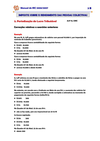 Exemplo
Exemplo
No ano N, A, Ldª pagou retroactivos de salários com pessoal 10.000 €, por imposição do
contrato de trabalho (previsíveis)
Caso a empresa tivesse contabilizado da seguinte forma:
D/697: 10.000
C/12: 10.000
No Quadro 07 da Mod. 22 do ano N:
acresce 10.000
Caso a empresa tivesse contabilizado da seguinte forma:
D/59: 10.000
C/12: 10.000
No Quadro 07 da Mod. 22 do ano N:
acresce 10.000 e abate 10.000
Manual de IRC 2006/2007 3 B
IMPOSTO SOBRE O RENDIMENTO DAS PESSOAS COLECTIVAS
IMPOSTO SOBRE O RENDIMENTO DAS PESSOAS COLECTIVAS
3. Periodização do Lucro Tributável Artº 18, CIRC
Correcções relativas a exercícios anteriores
Correcções relativas a exercícios anteriores
Exemplo
Exemplo
A, Ldª estimou no ano N que o montante das férias e subsídios de férias a pagar no ano
N+1 seria de 19.500 €, tendo efectuado o seguinte lançamento:
D/64: 19.500
C/2732: 19.500
No entanto, em acordo com o Sindicato em Maio do ano N+1, o aumento dos salários foi
superior ao previsto, passando a 19.700 €, tendo corrigido a estimativa no momento do
pagamento da seguinte forma (Julho/N+1);
D/697: 200
D/2732: 19.500
C/12: 19.700
No Quadro 07 da Mod. 22 do ano N+1:
não se faz nada, pois era imprevísivel em 31-12-N
Se tivesse registado:
D/59: 200
D/2732: 19.500
C/12: 19.700
No Quadro 07 da Mod. 22 do ano N+1:
abate 200
 