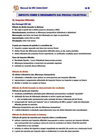 Manual de IRC 2006/2007 19 B
IMPOSTO SOBRE O RENDIMENTO DAS PESSOAS COLECTIVAS
IMPOSTO SOBRE O RENDIMENTO DAS PESSOAS COLECTIVAS
19. Impostos Diferidos
19. Impostos Diferidos
19. Impostos Diferidos
Em Portugal (DC 28)
Em Portugal (DC 28)
Método da dívida baseado no Balanço
Método da dívida baseado no Balanço
Em vigor a partir de 1.1.2002 (empresas obrigadas a ROC)
Reconhecimento:
Reconhecimento: reconhecer as diferenças temporárias tributáveis e dedutíveis
Mensuração:
Mensuração: com base nas taxas de tributação em vigor ou previsíveis
Apresentação:
Apresentação: conta 2761 ou 2762
Divulgação:
Divulgação: nota 6 do anexo
O gasto por imposto do período é o somatório de:
O gasto por imposto do período é o somatório de:
imposto a pagar apurado com base nas normas fiscais
efeitos fiscais das diferenças temporárias diferidas para, ou de, outros períodos
efeito tributário dos prejuízos fiscais reportáveis, se verificadas condições para reconhecimento
Casos de impostos diferidos
Casos de impostos diferidos
Resultado líquido ≠ Lucro Tributável (determinado período)
diferenças temporárias e reversíveis nos períodos seguintes
extinção ou reversão dessas diferenças
Método da dívida
Método da dívida
Os efeitos tributários das diferenças temporárias
calculados e relatados como activos ou como passivos por impostos diferidos
representam o pagamento adiantado de impostos futuros ou impostos a pagar no futuro
dívidas a receber ou a pagar no futuro
Método de dívida baseado na demonstração dos resultados
Método de dívida baseado na demonstração dos resultados
Cálculo do gasto por imposto:
resultado contabilístico afectado pelas diferenças permanentes: resultado “ajustado”
aplicação de taxa de tributação obtendo-se assim o gasto por imposto
♦ este corrigido pelos ajustamentos pela variação de taxa e alteração de leis fiscais
comparação do “gasto por imposto” com a “estimativa do IRC a pagar”: saldo de tributação
diferida gerada no exercício
Diferenças temporárias que não são diferenças tempestivas
o efeito tributário é calculado separadamente (caso do efeito tributário das reavaliações)
Método da dívida baseado no balanço
Método da dívida baseado no balanço
Cálculo do gasto do exercício por imposto sobre o rendimento:
activos e passivos por impostos diferidos (expurgando os activos e passivos por impostos diferidos
cuja contrapartida não é qualquer rubrica da conta de resultados) no início e final do exercício
♦ determinar a sua variação
calcular os valores do imposto a pagar respeitante ao exercício (de acordo com a declaração fiscal)
o gasto do exercício por imposto sobre o rendimento é a soma das duas parcelas
 