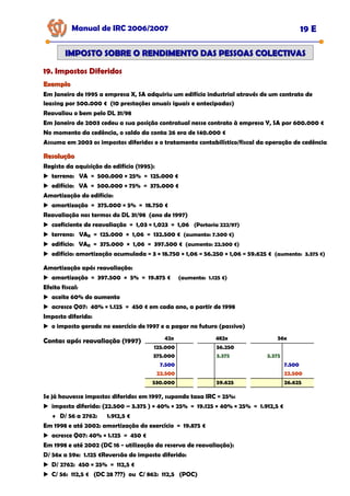 Manual de IRC 2006/2007 19 E
IMPOSTO SOBRE O RENDIMENTO DAS PESSOAS COLECTIVAS
IMPOSTO SOBRE O RENDIMENTO DAS PESSOAS COLECTIVAS
19. Impostos Diferidos
19. Impostos Diferidos
19. Impostos Diferidos
Exemplo
Exemplo
Em Janeiro de 1995 a empresa X, SA adquiriu um edifício industrial através de um contrato de
leasing por 500.000 € (10 prestações anuais iguais e antecipadas)
Reavaliou o bem pelo DL 31/98
Em Janeiro de 2003 cedeu a sua posição contratual nesse contrato à empresa Y, SA por 600.000 €
No momento da cedência, o saldo da conta 26 era de 140.000 €
Assuma em 2003 os impostos diferidos e o tratamento contabilístico/fiscal da operação de cedência
Resolução
Resolução
Registo da aquisição do edifício (1995):
terreno: VA = 500.000 × 25% = 125.000 €
edifício: VA = 500.000 × 75% = 375.000 €
Amortização do edifício:
amortização = 375.000 × 5% = 18.750 €
Reavaliação nos termos do DL 31/98 (ano de 1997)
coeficiente de reavaliação = 1,03 × 1,023 = 1,06 (Portaria 222/97)
terreno: VAR = 125.000 × 1,06 = 132.500 € (aumento: 7.500 €)
edifício: VAR = 375.000 × 1,06 = 397.500 € (aumento: 22.500 €)
edifício: amortização acumulada = 3 × 18.750 × 1,06 = 56.250 × 1,06 = 59.625 € (aumento: 3.375 €)
Amortização após reavaliação:
amortização = 397.500 × 5% = 19.875 € (aumento: 1.125 €)
Efeito fiscal:
aceite 60% do aumento
acresce Q07: 40% × 1.125 = 450 € em cada ano, a partir de 1998
Imposto diferido:
o imposto gerado no exercício de 1997 e a pagar no futuro (passivo)
Contas após reavaliação (1997)
125.000
375.000
42x
7.500
22.500
530.000
56.250
3.375
482x
59.625
3.375
56x
7.500
22.500
26.625
Se já houvesse impostos diferidos em 1997, supondo taxa IRC = 25%:
imposto diferido: (22.500 – 3.375 ) × 40% × 25% = 19.125 × 40% × 25% = 1.912,5 €
♦ D/ 56 a 2762: 1.912,5 €
Em 1998 e até 2002: amortização do exercício = 19.875 €
acresce Q07: 40% × 1.125 = 450 €
Em 1998 e até 2002 (DC 16 - utilização da reserva de reavaliação):
D/ 56x a 59x: 1.125 €Reversão do imposto diferido:
D/ 2762: 450 × 25% = 112,5 €
C/ 56: 112,5 € (DC 28 ???) ou C/ 862: 112,5 (POC)
 