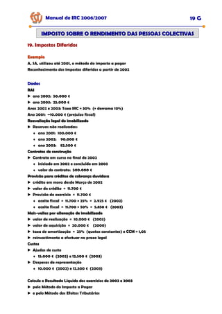 Manual de IRC 2006/2007 19 G
IMPOSTO SOBRE O RENDIMENTO DAS PESSOAS COLECTIVAS
IMPOSTO SOBRE O RENDIMENTO DAS PESSOAS COLECTIVAS
19. Impostos Diferidos
19. Impostos Diferidos
19. Impostos Diferidos
Exemplo
Exemplo
A, SA, utilizou até 2001, o método do imposto a pagar
Reconhecimento dos impostos diferidos a partir de 2002
Dados
Dados
RAI
RAI
ano 2002: 50.000 €
ano 2003: 25.000 €
Anos 2002 e 2003: Taxa IRC = 30% (+ derrama 10%)
Ano 2001: –10.000 € (prejuízo fiscal)
Reavaliação legal do imobilizado
Reavaliação legal do imobilizado
Reservas não realizadas:
♦ ano 2001: 100.000 €
♦ ano 2002: 90.000 €
♦ ano 2003: 82.500 €
Contratos de construção
Contratos de construção
Contrato em curso no final de 2002
♦ iniciado em 2002 e concluído em 2003
♦ valor do contrato: 500.000 €
Provisão para créditos de cobrança duvidosa
Provisão para créditos de cobrança duvidosa
crédito em mora desde Março de 2002
valor do crédito = 11.700 €
Provisão do exercício = 11.700 €
♦ aceite fiscal = 11.700 × 25% = 2.925 € (2002)
♦ aceite fiscal = 11.700 × 50% = 5.850 € (2003)
Mais
Mais-
-valias por alienação de imobilizado
valias por alienação de imobilizado
valor de realização = 10.000 € (2003)
valor de aquisição = 20.000 € (2000)
taxa de amortização = 25% (quotas constantes) e CCM = 1,05
reinvestimento a efectuar no prazo legal
Custos
Custos
Ajudas de custo
♦ 15.000 € (2002) e 12.500 € (2003)
Despesas de representação
♦ 10.000 € (2002) e 12.500 € (2003)
Calcule o Resultado Líquido dos exercícios de 2002 e 2003
Calcule o Resultado Líquido dos exercícios de 2002 e 2003
Calcule o Resultado Líquido dos exercícios de 2002 e 2003
pelo Método do Imposto a Pagar
e pelo Método dos Efeitos Tributários
 