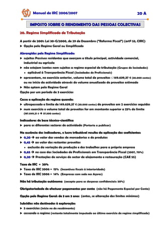 Manual de IRC 2006/2007 20 A
IMPOSTO SOBRE O RENDIMENTO DAS PESSOAS COLECTIVAS
IMPOSTO SOBRE O RENDIMENTO DAS PESSOAS COLECTIVAS
20. Regime Simplificado de Tributação
20. Regime Simplificado de Tributação
20. Regime Simplificado de Tributação
A partir de 2001: Lei 30-G/2000, de 29 de Dezembro (“Reforma Fiscal”) (artº 53, CIRC)
Opção pelo Regime Geral ou Simplificado
Abrangidos pelo Regime Simplificado:
Abrangidos pelo Regime Simplificado:
sujeitos Passivos residentes que exerçam a título principal, actividade comercial,
industrial ou agrícola
não estejam isentos nem sujeitos a regime especial de tributação (Grupos de Sociedades)
♦ aplicável à Transparência Fiscal (Sociedades de Profissionais)
apresentem, no exercício anterior, volume total de proveitos ≤ 149.639,37 € (30.000 contos)
ou no início da actividade através do volume anualizado de proveitos estimado
Não optem pelo Regime Geral
Opção por um período de 3 exercícios
Cessa a aplicação do regime quando:
Cessa a aplicação do regime quando:
ultrapassado o limite de 149.639,37 € (30.000 contos) de proveitos em 2 exercícios seguidos
num exercício o volume total de proveitos for em montante superior a 25% do limite
(187.049,21 € 37.500 contos)
Indicadores de base técnico
Indicadores de base técnico-
-científica
científica
para os diferentes sectores de actividade (Portaria a publicar)
Na ausência dos indicadores, o lucro tributável resulta da aplicação dos coeficientes:
Na ausência dos indicadores, o lucro tributável resulta da aplicação dos coeficientes:
0,20
0,20 ao valor das vendas de mercadorias e de produtos
0,45
0,45 ao valor dos restantes proveitos
♦ exclusão da variação da produção e dos trabalhos para a própria empresa
0,65
0,65 no caso das Sociedades de Profissionais em Transparência Fiscal (2007, 70%)
0,20
0,20 Prestações de serviços do sector de alojamento e restauração (CAE 55)
Taxa de IRC = 20%
Taxa de IRC = 20%
Taxa de IRC 2006 = 15% (Incentivos fiscais à interioridade)
Taxa de IRC 2006 = 14% (Empresas com sede nos Açores)
Não há tributação autónoma
Não há tributação autónoma (excepto para as despesas confidenciais: 50%)
Obrigatoriedade de efectuar pagamentos por conta
Obrigatoriedade de efectuar pagamentos por conta (não há Pagamento Especial por Conta)
Opção pelo Regime Geral: de 3 em 3 anos
Opção pelo Regime Geral: de 3 em 3 anos (antes, se alteração dos limites mínimos)
Subsídios não destinados à exploração:
Subsídios não destinados à exploração:
5 exercícios (início no do recebimento)
cessando o regime (restante totalmente imputado ao último exercício do regime simplificado)
 