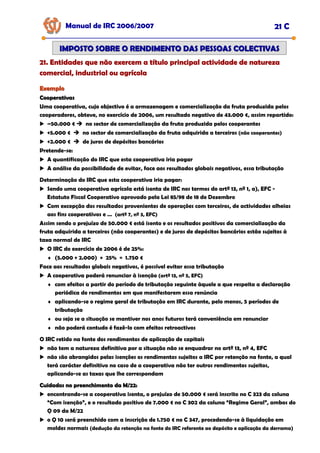 Manual de IRC 2006/2007 21 C
IMPOSTO SOBRE O RENDIMENTO DAS PESSOAS COLECTIVAS
IMPOSTO SOBRE O RENDIMENTO DAS PESSOAS COLECTIVAS
21. Entidades que não exercem a título principal actividade de natureza
21. Entidades que não exercem a título principal actividade de natureza
21. Entidades que não exercem a título principal actividade de natureza
comercial, industrial ou agrícola
comercial, industrial ou agrícola
comercial, industrial ou agrícola
Exemplo
Exemplo
Cooperativas
Cooperativas
Uma cooperativa, cujo objectivo é a armazenagem e comercialização da fruta produzida pelos
cooperadores, obteve, no exercício de 2006, um resultado negativo de 43.000 €, assim repartido:
–50.000 € no sector de comercialização da fruta produzida pelos cooperantes
+5.000 € no sector de comercialização da fruta adquirida a terceiros (não cooperantes)
+2.000 € de juros de depósitos bancários
Pretende-se:
A quantificação do IRC que esta cooperativa iria pagar
A análise da possibilidade de evitar, face aos resultados globais negativos, essa tributação
Determinação do IRC que esta cooperativa iria pagar:
Sendo uma cooperativa agrícola está isenta de IRC nos termos do artº 13, nº 1, a), EFC -
Estatuto Fiscal Cooperativo aprovado pela Lei 85/98 de 18 de Dezembro
Com excepção dos resultados provenientes de operações com terceiros, de actividades alheias
aos fins cooperativos e … (artº 7, nº 3, EFC)
Assim sendo o prejuízo de 50.000 € está isento e os resultados positivos da comercialização da
fruta adquirida a terceiros (não cooperantes) e de juros de depósitos bancários estão sujeitos à
taxa normal de IRC
O IRC do exercício de 2006 é de 25%:
♦ (5.000 + 2.000) × 25% = 1.750 €
Face aos resultados globais negativos, é possível evitar essa tributação
A cooperativa poderá renunciar à isenção (artº 13, nº 5, EFC)
♦ com efeitos a partir do período de tributação seguinte àquele a que respeita a declaração
periódica de rendimentos em que manifestarem essa renúncia
♦ aplicando-se o regime geral de tributação em IRC durante, pelo menos, 5 períodos de
tributação
♦ ou seja se a situação se mantiver nos anos futuros terá conveniência em renunciar
♦ não poderá contudo é fazê-lo com efeitos retroactivos
O IRC retido na fonte dos rendimentos de aplicação de capitais
não tem a natureza definitiva por a situação não se enquadrar no artº 13, nº 4, EFC
não são abrangidos pelas isenções os rendimentos sujeitos a IRC por retenção na fonte, a qual
terá carácter definitivo no caso de a cooperativa não ter outros rendimentos sujeitos,
aplicando-se as taxas que lhe correspondam
Cuidados no preenchimento da M/22:
Cuidados no preenchimento da M/22:
encontrando-se a cooperativa isenta, o prejuízo de 50.000 € será inscrito no C 323 da coluna
“Com isenção”, e o resultado positivo de 7.000 € no C 302 da coluna “Regime Geral”, ambos do
Q 09 da M/22
o Q 10 será preenchido com a inscrição de 1.750 € no C 347, procedendo-se à liquidação em
moldes normais (dedução da retenção na fonte do IRC referente ao depósito e aplicação da derrama)
 