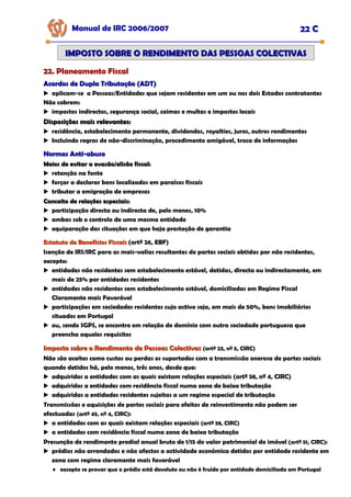 Manual de IRC 2006/2007 22 C
22. Planeamento Fiscal
22. Planeamento Fiscal
22. Planeamento Fiscal
IMPOSTO SOBRE O RENDIMENTO DAS PESSOAS COLECTIVAS
IMPOSTO SOBRE O RENDIMENTO DAS PESSOAS COLECTIVAS
Acordos de Dupla Tributação (ADT)
Acordos de Dupla Tributação (ADT)
aplicam-se a Pessoas/Entidades que sejam residentes em um ou nos dois Estados contratantes
Não cobrem:
impostos indirectos, segurança social, coimas e multas e impostos locais
Disposições mais relevantes:
Disposições mais relevantes:
residência, estabelecimento permanente, dividendos, royalties, juros, outros rendimentos
Incluindo regras de não-discriminação, procedimento amigável, troca de informações
Normas Anti
Normas Anti-
-abuso
abuso
Meios de evitar a evasão/elisão fiscal:
Meios de evitar a evasão/elisão fiscal:
retenção na fonte
forçar a declarar bens localizados em paraísos fiscais
tributar a emigração de empresas
Conceito de relações especiais:
Conceito de relações especiais:
participação directa ou indirecta de, pelo menos, 10%
ambas sob o controlo de uma mesma entidade
equiparação das situações em que haja prestação de garantia
Estatuto de Benefícios Fiscais
Estatuto de Benefícios Fiscais (artº 26, EBF)
Isenção de IRS/IRC para as mais-valias resultantes de partes sociais obtidas por não residentes,
excepto:
entidades não residentes sem estabelecimento estável, detidas, directa ou indirectamente, em
mais de 25% por entidades residentes
entidades não residentes sem estabelecimento estável, domiciliadas em Regime Fiscal
Claramente mais Favorável
participações em sociedades residentes cujo activo seja, em mais de 50%, bens imobiliários
situados em Portugal
ou, sendo SGPS, se encontre em relação de domínio com outra sociedade portuguesa que
preencha aqueles requisitos
Imposto sobre o Rendimento de Pessoas Colectivas
Imposto sobre o Rendimento de Pessoas Colectivas (artº 23, nº 5, CIRC)
Não são aceites como custos ou perdas os suportados com a transmissão onerosa de partes sociais
quando detidos há, pelo menos, três anos, desde que:
adquiridos a entidades com as quais existam relações especiais (artº 58, nº 4, CIRC)
adquiridos a entidades com residência fiscal numa zona de baixa tributação
adquiridas a entidades residentes sujeitas a um regime especial de tributação
Transmissões e aquisições de partes sociais para efeitos de reinvestimento não podem ser
efectuadas (artº 45, nº 4, CIRC):
a entidades com as quais existam relações especiais (artº 58, CIRC)
a entidades com residência fiscal numa zona de baixa tributação
Presunção de rendimento predial anual bruto de 1/15 do valor patrimonial do imóvel (artº 51, CIRC):
prédios não arrendados e não afectos a actividade económica detidos por entidade residente em
zona com regime claramente mais favorável
♦ excepto se provar que o prédio está devoluto ou não é fruído por entidade domiciliada em Portugal
 