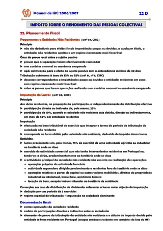 Manual de IRC 2006/2007 22 D
22. Planeamento Fiscal
22. Planeamento Fiscal
22. Planeamento Fiscal
IMPOSTO SOBRE O RENDIMENTO DAS PESSOAS COLECTIVAS
IMPOSTO SOBRE O RENDIMENTO DAS PESSOAS COLECTIVAS
Pagamentos a Entidades Não Residentes
Pagamentos a Entidades Não Residentes (artº 59, CIRC)
Princípio
Princípio
não são dedutíveis para efeitos fiscais importâncias pagas ou devidas, a qualquer título, a
entidades não residentes sujeitas a um regime claramente mais favorável
Ónus da prova recai sobre o sujeito passivo
Ónus da prova recai sobre o sujeito passivo
Ónus da prova recai sobre o sujeito passivo
provar que as operações foram efectivamente realizadas
sem carácter anormal ou montante exagerado
após notificação para o efeito do sujeito passivo com a antecedência mínima de 30 dias
Tributação autónoma à taxa de 35% ou 55%
Tributação autónoma à taxa de 35% ou 55%
Tributação autónoma à taxa de 35% ou 55% (artº 81, nº 8, CIRC)
despesas correspondentes a importâncias pagas ou devidas a entidades residentes em zona
com regime claramente mais favorável
salvo se provar que foram operações realizadas sem carácter anormal ou montante exagerado
Imputação de Lucros
Imputação de Lucros (artº 60, CIRC)
Princípio
Princípio
Aos sócios residentes, na proporção da participação, e independentemente da distribuição efectiva
participação directa ou indirecta de, pelo menos, 25%
participação de 10%, quando a sociedade não residente seja detida, directa ou indirectamente,
em mais de 50% por entidades residentes
Imputação
Imputação
efectuada na base tributável do exercício que integrar o termo do período de tributação da
sociedade não residente
corresponde ao lucro obtido pela sociedade não residente, deduzido do imposto desses lucros
Excluídos:
Excluídos:
lucros provenientes em, pelo menos, 75% do exercício de uma actividade agrícola ou industrial
no território onde se situa
exercício de actividade comercial que não tenha intervenientes residentes em Portugal ou,
tendo-os se dirija, predominantemente ao território onde se situa
a actividade principal da sociedade não residente não consista na realização das operações:
♦ operações próprias da actividade bancária
♦ actividade seguradora dirigida predominante a residentes fora do território onde se situa
♦ operações relativas a partes de capital ou outros valores mobiliários, direitos da propriedade
industrial ou intelectual, know-how, assistência técnica
♦ locação de bens, excepto imóveis situados no território de residência
Correcções em caso de distribuição de dividendos referentes a lucros antes objecto de imputação
Correcções em caso de distribuição de dividendos referentes a lucros antes objecto de imputação
Correcções em caso de distribuição de dividendos referentes a lucros antes objecto de imputação
dedução por um período de 5 exercícios
regime especial de tributação - imputação na sociedade dominante
Documentação fiscal:
Documentação fiscal:
Documentação fiscal:
contas aprovadas da sociedade residente
cadeia de participações directas e indirectas entre as sociedades
elementos de prova da tributação da entidade não residente e o cálculo do imposto devido pela
entidade se fosse residente em Portugal (excepto entidades residentes em territórios da lista do MF)
 