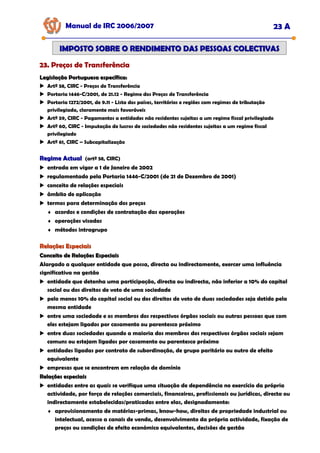 Manual de IRC 2006/2007 23 A
23. Preços de Transferência
23. Preços de Transferência
23. Preços de Transferência
IMPOSTO SOBRE O RENDIMENTO DAS PESSOAS COLECTIVAS
IMPOSTO SOBRE O RENDIMENTO DAS PESSOAS COLECTIVAS
Legislação Portuguesa específica:
Legislação Portuguesa específica:
Artº 58, CIRC - Preços de Transferência
Portaria 1446-C/2001, de 21.12 - Regime dos Preços de Transferência
Portaria 1272/2001, de 9.11 - Lista dos países, territórios e regiões com regimes de tributação
privilegiada, claramente mais favoráveis
Artº 59, CIRC - Pagamentos a entidades não residentes sujeitas a um regime fiscal privilegiado
Artº 60, CIRC - Imputação de lucros de sociedades não residentes sujeitas a um regime fiscal
privilegiado
Artº 61, CIRC – Subcapitalização
Regime Actual
Regime Actual (artº 58, CIRC)
entrada em vigor a 1 de Janeiro de 2002
regulamentado pela Portaria 1446-C/2001 (de 21 de Dezembro de 2001)
conceito de relações especiais
âmbito de aplicação
termos para determinação dos preços
♦ acordos e condições de contratação das operações
♦ operações visadas
♦ métodos intragrupo
Relações Especiais
Relações Especiais
Conceito de Relações Especiais
Conceito de Relações Especiais
Alargado a qualquer entidade que possa, directa ou indirectamente, exercer uma influência
significativa na gestão
entidade que detenha uma participação, directa ou indirecta, não inferior a 10% do capital
social ou dos direitos de voto de uma sociedade
pelo menos 10% do capital social ou dos direitos de voto de duas sociedades seja detido pela
mesma entidade
entre uma sociedade e os membros dos respectivos órgãos sociais ou outras pessoas que com
eles estejam ligados por casamento ou parentesco próximo
entre duas sociedades quando a maioria dos membros dos respectivos órgãos sociais sejam
comuns ou estejam ligados por casamento ou parentesco próximo
entidades ligadas por contrato de subordinação, de grupo paritário ou outro de efeito
equivalente
empresas que se encontrem em relação de domínio
Relações especiais
Relações especiais
entidades entre as quais se verifique uma situação de dependência no exercício da própria
actividade, por força de relações comerciais, financeiras, profissionais ou jurídicas, directa ou
indirectamente estabelecidas/praticadas entre elas, designadamente:
♦ aprovisionamento de matérias-primas, know-how, direitos de propriedade industrial ou
intelectual, acesso a canais de venda, desenvolvimento da própria actividade, fixação de
preços ou condições de efeito económico equivalentes, decisões de gestão
 