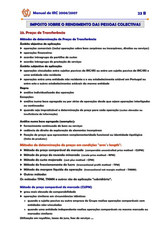 Manual de IRC 2006/2007 23 B
23. Preços de Transferência
23. Preços de Transferência
23. Preços de Transferência
IMPOSTO SOBRE O RENDIMENTO DAS PESSOAS COLECTIVAS
IMPOSTO SOBRE O RENDIMENTO DAS PESSOAS COLECTIVAS
Métodos de determinação de Preços de Transferência
Métodos de determinação de Preços de Transferência
Âmbito objectivo de aplicação:
Âmbito objectivo de aplicação:
operações comerciais (inclui operações sobre bens corpóreos ou incorpóreos, direitos ou serviços)
operações financeiras
acordos intragrupo de partilha de custos
acordos intragrupo de prestação de serviços
Âmbito subjectivo de aplicação:
Âmbito subjectivo de aplicação:
operações vinculadas entre sujeitos passivos de IRC/IRS ou entre um sujeito passivo de IRC/IRS e
uma entidade não residente
operações entre uma entidade não residente e o seu estabelecimento estável em Portugal ou
entre este e outros estabelecimentos estáveis da mesma entidade
Regra:
Regra:
análise individualizada das operações
Excepções:
análise numa base agregada ou por séries de operações desde que sejam operações interligadas
ou continuadas
quando seja impraticável a determinação do preço para cada operação (custos elevados ou
insuficiência de informação)
Análise numa base agregada (exemplos):
Análise numa base agregada (exemplos):
fornecimento continuado de bens ou serviços
cedência do direito de exploração de elementos incorpóreos
fixação de preços que apresentem complementaridade funcional ou identidade tipológica
(linha de produtos)
Métodos de determinação de preços em condições "arm´s length":
Métodos de determinação de preços em condições "arm´s length":
Métodos de determinação de preços em condições "arm´s length":
Método do preço comparável de mercado (comparable uncontrolled price method - CUPM)
Método do preço de revenda minorado (resale price method - RPM)
Método do custo majorado (cost plus method - CPM)
Método do fraccionamento do lucro (transactional profit method - TPM)
Método da margem líquida da operação (transactional net margin method - TNMM)
Outros métodos
Os métodos TPM, TNMN e outros são de aplicação “subsidiária”.
Método do preço comparável de mercado (CUPM)
Método do preço comparável de mercado (CUPM)
Método do preço comparável de mercado (CUPM)
grau mais elevado de comparabilidade
operações similares em circunstâncias idênticas
♦ quando o sujeito passivo ou outra empresa do Grupo realiza operações comparáveis com
entidades não-vinculadas
♦ quando uma entidade independente realiza operações comparáveis no mesmo mercado ou
mercados similares
Utilização em royalties, taxas de juro, fees de serviços ...
 