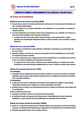 Manual de IRC 2006/2007 23 C
23. Preços de Transferência
23. Preços de Transferência
23. Preços de Transferência
IMPOSTO SOBRE O RENDIMENTO DAS PESSOAS COLECTIVAS
IMPOSTO SOBRE O RENDIMENTO DAS PESSOAS COLECTIVAS
Método do preço de revenda minorado (RPM)
Método do preço de revenda minorado (RPM)
Método do preço de revenda minorado (RPM)
tem por base o preço de revenda praticado pelo sujeito passivo numa operação realizada com
uma entidade independente
operação relativa a um produto adquirido a uma entidade com a qual esteja em situação de
relações especiais
ao preço é deduzida uma margem de lucro bruto praticada por essa entidade com terceiros ou
por uma terceira entidade numa operação comparável
♦ a margem de lucro bruto deve cobrir custos de venda e custos operacionais e, ainda,
garantir uma remuneração adequada tendo em conta as funções, riscos assumidos e activos
utilizados
Método do custo majorado (CPM)
Método do custo majorado (CPM)
Método do custo majorado (CPM)
tem por base o montante dos custos (directos e indirectos) suportados por um fornecedor de
bens ou serviços
operação relativa a um bem ou serviço transaccionado com uma entidade com a qual esteja
em situação de relações especiais
aos custos é adicionada uma margem de lucro bruto praticada por essa entidade com terceiros
ou por uma terceira entidade numa operação comparável
♦ a margem de lucro deve cobrir as despesas gerais administrativas e as despesas de venda
acrescidas de uma remuneração adequada para os riscos e funções assumidos pela empresa
Método do fraccionamento do lucro (TPM)
Método do fraccionamento do lucro (TPM)
Método do fraccionamento do lucro (TPM)
1ª modalidade:
1ª modalidade:
1ª modalidade:
repartição do lucro global derivado de operações complexas ou séries de operações vinculadas
realizadas entre as partes intervenientes tendo por base a contribuição de cada uma (funções,
riscos, intangíveis detidos)
2ª modalidade:
2ª modalidade:
2ª modalidade:
a cada uma das partes é atribuída uma fracção do lucro global que reflicta a remuneração
apropriada susceptível de ser obtida com o tipo de operações que realiza
posteriormente, procede-se ao fraccionamento do lucro residual em função do valor relativo da
sua contribuição
Pode ser utilizado sempre que:
operações vinculadas revelem um grau elevado de integração
a existência de activos incorpóreos de elevado valor e especificidade que torne impossível
estabelecer um grau elevado de comparabilidade com operações não vinculadas
Método da margem líquida da operação (TNMM)
Método da margem líquida da operação (TNMM)
Método da margem líquida da operação (TNMM)
baseia-se no cálculo da margem de lucro líquido obtida numa operação ou séries de operações
com base num determinado indicador por comparação com operações não vinculadas similares
indicador apropriado (sobre custos, vendas, activos)
 