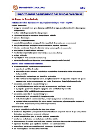 Manual de IRC 2006/2007 23 D
23. Preços de Transferência
23. Preços de Transferência
23. Preços de Transferência
IMPOSTO SOBRE O RENDIMENTO DAS PESSOAS COLECTIVAS
IMPOSTO SOBRE O RENDIMENTO DAS PESSOAS COLECTIVAS
Métodos visando a determinação de preços em condições “arm´s length”:
Métodos visando a determinação de preços em condições “arm´s length”:
Escolha do método:
Escolha do método:
assegurar o mais elevado grau de comparabilidade e, logo, a melhor estimativa de um preço
independente
melhor método para cada tipo de operação
circunstancialismos a considerar na escolha do método
percurso da selecção
Factores de comparabilidade:
Factores de comparabilidade:
Factores de comparabilidade:
características dos bens, serviços, direitos (qualidade do produto, com ou sem marca)
posição de mercado (monopólio, muito concorrencial, barreiras à entrada)
situação económica-financeira da empresa (prazos alargados de pagamento)
a estratégia de negócio (novo mercado)
funções desempenhadas pelas empresas (com ou sem marketing)
activos utilizados
repartição do risco (contract manufacturer)
outros condicionalismos (descontos, garantia de entrega atempada, logística)
Acordos entre entidades relacionadas
Acordos entre entidades relacionadas
Acordos entre entidades relacionadas
acordos celebrados entre entidades relacionadas
♦ acordos de partilha de custos
♦ equivalência entre valor da contribuição suportada e da que seria aceite entre partes
independentes
♦ contribuições equivalentes aos benefícios usufruídos
♦ não aceitável a majoração de custos, excepto nos acordos de aquisição conjunta em que se
deve acrescer a margem adequada aos custos de estrutura da sociedade adquirente.
acordos de prestação de serviços intragrupo
♦ a actividade prestada tenha um valor económico que justifique o preço
♦ o preço é o que estaria disposto a pagar a uma entidade independente
♦ métodos: CUPM ou CPM (ausência de comparáveis)
acordos de prestação de serviços intragrupo
♦ margem de lucro apropriada à situação concreta
♦ individualização do valor dos serviços, sempre que possível (método directo)
♦ método indirecto: repartição dos custos globais (com base em volume de vendas, margem de
lucro bruto, despesas com pessoal, unidades produzidas)
Orientações da OCDE
Orientações da OCDE
os lucros expectáveis resultantes dos bens incorpóreos
a natureza da patente (uma patente “original” justifica um preço mais elevado do que uma patente
destinada a aperfeiçoar um processo já existente)
a zona geográfica na qual os direitos poderão ser exercidos
a natureza exclusiva ou não exclusiva dos direitos cedidos
o investimento de capital efectuado pelo cedente, bem como despesas de arranque incorridas
o período durante o qual a patente mantém o seu valor económico
o contributo que o processo patenteado tem para o produto final
e a autorização ou não de sublicenciamento
 