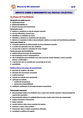Manual de IRC 2006/2007 23 E
23. Preços de Transferência
23. Preços de Transferência
23. Preços de Transferência
IMPOSTO SOBRE O RENDIMENTO DAS PESSOAS COLECTIVAS
IMPOSTO SOBRE O RENDIMENTO DAS PESSOAS COLECTIVAS
Obrigações do sujeito passivo
Obrigações do sujeito passivo
Declaração Anual
Declaração Modelo 22
Dossier de preços de transferência
Declaração anual
Declaração anual
Declaração anual
declarar a existência ou não de relações especiais
em caso afirmativo, haverá que:
identificar as entidades em causa
identificar e declarar os montantes das operações
declarar se organizou à data a documentação relativa aos preços de transferência praticados
Declaração Modelo 22
Declaração Modelo 22
Declaração Modelo 22
correcções positivas na determinação do lucro tributável, quando:
se tratem de operações com não residentes
em que não se observe o princípio do “arm's length”
Dossier de preços de transferência:
Dossier de preços de transferência:
Dossier de preços de transferência:
política interna de preços de transferência
documentação anual e contemporânea
não é obrigatório para entidades com valor anual de vendas líquidas e outros proveitos
inferior a 3.000.000 €
o dossier tem que ser mantido por um período de 10 anos
penalidades
Política interna de preços de transferência
Política interna de preços de transferência
Política interna de preços de transferência
descrição do negócio e do sector
descrição das transacções vinculadas
análise funcional
selecção do método mais apropriado
aplicação do método
♦ escolha de comparáveis
♦ ajustes de comparabilidade
validação, justificação do principio de plena concorrência
Informação relevante:
Informação relevante:
documentação relativa às entidades com as quais tem relações especiais e documentação de
suporte das operações.
documentação relativa às entidades/bens/serviços usados como termo de comparação.
análises funcionais e financeiras.
dados sectoriais.
estudos técnicos sobre áreas essenciais do negócio
contratos e outros actos jurídicos
informação sobre os dados comparáveis utilizados
estratégias e políticas do negócio
 