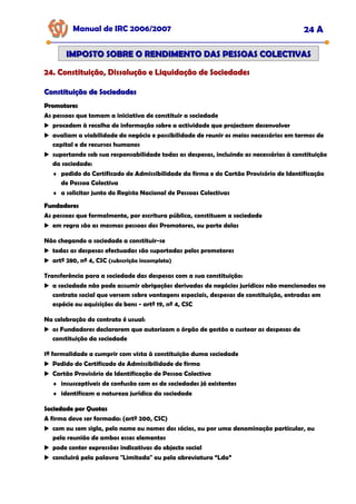 Manual de IRC 2006/2007 24 A
24. Constituição, Dissolução e Liquidação de Sociedades
24. Constituição, Dissolução e Liquidação de Sociedades
24. Constituição, Dissolução e Liquidação de Sociedades
IMPOSTO SOBRE O RENDIMENTO DAS PESSOAS COLECTIVAS
IMPOSTO SOBRE O RENDIMENTO DAS PESSOAS COLECTIVAS
Constituição de Sociedades
Constituição de Sociedades
Promotores
Promotores
As pessoas que tomam a iniciativa de constituir a sociedade
procedem à recolha de informação sobre a actividade que projectam desenvolver
avaliam a viabilidade do negócio e possibilidade de reunir os meios necessários em termos de
capital e de recursos humanos
suportando sob sua responsabilidade todas as despesas, incluindo as necessárias à constituição
da sociedade:
♦ pedido do Certificado de Admissibilidade da firma e do Cartão Provisório de Identificação
de Pessoa Colectiva
♦ a solicitar junto do Registo Nacional de Pessoas Colectivas
Fundadores
Fundadores
As pessoas que formalmente, por escritura pública, constituem a sociedade
em regra são as mesmas pessoas dos Promotores, ou parte delas
Não chegando a sociedade a constituir-se
todas as despesas efectuadas são suportadas pelos promotores
artº 280, nº 4, CSC (subscrição incompleta)
Transferência para a sociedade das despesas com a sua constituição:
a sociedade não pode assumir obrigações derivadas de negócios jurídicos não mencionados no
contrato social que versem sobre vantagens especiais, despesas de constituição, entradas em
espécie ou aquisições de bens - artº 19, nº 4, CSC
Na celebração do contrato é usual:
os Fundadores declararem que autorizam o órgão de gestão a custear as despesas de
constituição da sociedade
1ª formalidade a cumprir com vista à constituição duma sociedade
Pedido do Certificado de Admissibilidade de firma
Cartão Provisório de Identificação de Pessoa Colectiva
♦ insusceptíveis de confusão com os de sociedades já existentes
♦ identificam a natureza jurídica da sociedade
Sociedade por Quotas
Sociedade por Quotas
A firma deve ser formada: (artº 200, CSC)
com ou sem sigla, pelo nome ou nomes dos sócios, ou por uma denominação particular, ou
pela reunião de ambos esses elementos
pode conter expressões indicativas do objecto social
concluirá pela palavra "Limitada" ou pela abreviatura “Lda”
 