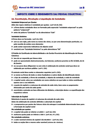 Manual de IRC 2006/2007 24 B
24. Constituição, Dissolução e Liquidação de Sociedades
24. Constituição, Dissolução e Liquidação de Sociedades
24. Constituição, Dissolução e Liquidação de Sociedades
IMPOSTO SOBRE O RENDIMENTO DAS PESSOAS COLECTIVAS
IMPOSTO SOBRE O RENDIMENTO DAS PESSOAS COLECTIVAS
Sociedade Unipessoal por Quotas
Sociedade Unipessoal por Quotas
Além das regras relativas à sociedade por quotas: (artº 270-B, CSC)
a firma destas sociedades deve ser formada pela expressão “sociedade unipessoal” ou pela
palavra “unipessoal”
antes da palavra “Limitada” ou da abreviatura “Lda”
Sociedade Anónima
Sociedade Anónima
A firma deve ser formada: (artº 275, CSC)
com ou sem sigla, pelo nome ou nomes dos sócios, ou por uma denominação particular, ou
pela reunião de ambos esses elementos
pode conter expressões indicativas do objecto social
concluirá com “Sociedade Anónima” ou pela abreviatura “SA”
O Pedido do Certificado de Admissibilidade e do Cartão Provisório de Identificação de Pessoa
Colectiva:
tem de ser requerido por futuro sócio
pode ser apresentado electronicamente, via Internet, conforme previsto no DL 12/2001, de 25
de Janeiro
na sua posse deve diligenciar-se com vista à celebração do contrato social que deve ser
celebrado por escritura pública (artº 7, CSC)
O contrato social deve conter os elementos seguintes (artº 9, CSC):
os nomes ou firmas de todos os sócios fundadores e outros dados de identificação destes
o tipo de sociedade, a firma da sociedade, o objecto da sociedade, a sede da sociedade
o capital social, salvo nas sociedades em nome colectivo em que todos os sócios contribuam
apenas com a sua indústria
a quota de capital e a natureza da entrada de cada sócio, bem como os pagamentos
efectuados por conta de cada quota
consistindo a entrada em bens diferentes de dinheiro, a descrição destes e a especificação dos
respectivos valores
Subscrição do Capital
Subscrição do Capital
Referência à quota de capital e à natureza da entrada de cada sócio
Antes da celebração do contrato definida a subscrição do capital:
o compromisso por partes dos futuros sócios de entregar à sociedade determinados bens para
a formação do capital social
Na sociedade por quotas:
Na sociedade por quotas:
o capital não pode ser inferior a 5.000 € (artº 201, CSC)
nenhuma quota pode ser inferior a 100 € (artº 219, nº 3, CSC)
Na sociedade anónima:
Na sociedade anónima:
o valor nominal mínimo do capital é de 50.000 € (artº 276, CSC)
todas as acções têm o mesmo valor nominal (mínimo de 1 cêntimo)
 