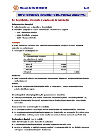 Manual de IRC 2006/2007 24 C
24. Constituição, Dissolução e Liquidação de Sociedades
24. Constituição, Dissolução e Liquidação de Sociedades
24. Constituição, Dissolução e Liquidação de Sociedades
IMPOSTO SOBRE O RENDIMENTO DAS PESSOAS COLECTIVAS
IMPOSTO SOBRE O RENDIMENTO DAS PESSOAS COLECTIVAS
Pela subscrição de capital
Pela subscrição de capital
subscritores tornam-se devedores da sociedade
tal débito é objecto de registo na conta 264 Subscritores de Capital
♦ 2641 - Entidades públicas
♦ 2642 - Entidades privadas
♦ 2649 - Outras entidades
Exemplo
Exemplo
A, B e C deliberam constituir uma sociedade por quotas com o capital social de 30.000 €,
subscrito em partes iguais:
A subscrição do capital pode ser:
Descrição
Descrição Débito
Débito Crédito
Crédito
26 Outros devedores e credores
264 Subscritores de capital
2642 Entidades privadas
2642.1 A 10.000
2642.2 B 10.000
2642.3 C 10.000
51 Capital 30.000
Particular
Particular
todo o capital é subscrito por um número determinado de pessoas previamente identificadas
(os fundadores)
Pública
Pública
não estão previamente determinados todos os subscritores - recurso a comercialização
pública dos títulos represe
Quando apelo à subscrição pública, há que equacionar 2 cenários:
subscrição incompleta, que poderá conduzir à não constituição da sociedade (artº 280, CSC)
excesso de subscrição de capital, que determina a devolução das respectivas importâncias
(anulação)
Caso se concretize a constituição da sociedade
as operações relativas à subscrição devem ser reflectidas na contabilidade da sociedade
as entradas em dinheiro já realizadas devem ser depositadas em instituição de crédito, antes
de celebrado o contrato, numa conta aberta em nome da futura sociedade (artº 277, CSC)
Realização do Capital
Realização do Capital (artº 9, g), CSC)
Além da indicação do valor da quota de cada sócio
o contrato social deve especificar a natureza da entrada de cada sócio
ou seja, a indicação se o sócio irá pagar (realizar) o montante subscrito em dinheiro ou com a
entrega de outros bens diferentes de dinheiro
 