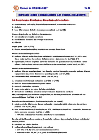 Manual de IRC 2006/2007 24 D
24. Constituição, Dissolução e Liquidação de Sociedades
24. Constituição, Dissolução e Liquidação de Sociedades
24. Constituição, Dissolução e Liquidação de Sociedades
IMPOSTO SOBRE O RENDIMENTO DAS PESSOAS COLECTIVAS
IMPOSTO SOBRE O RENDIMENTO DAS PESSOAS COLECTIVAS
As entradas para realização do capital podem revestir as seguintes naturezas:
dinheiro
bens diferentes de dinheiro (entradas em espécie) (artº 28, CSC)
Quanto às entradas em dinheiro, elas podem ser:
antecipadas em relação à escritura
imediatas no momento da outorga da escritura
diferida
Regra geral
Regra geral (artº 26, CSC)
devem ser realizadas até ao momento da outorga da escritura
Quanto às sociedades por quotas:
pode ser diferida a efectivação de metade das entradas em dinheiro (artº 202, CSC), para
datas certas ou ficar dependente de factos certos e determinados (artº 203, CSC)
a prestação pode ser exigida a partir do momento em que se cumpra o período de 5 anos
sobre a celebração do contrato ou a deliberação de aumento de capital (artº 203, CSC)
Quanto às sociedades anónimas:
pode ser diferida a realização de 70% do valor nominal das acções, mas não pode ser diferido
o pagamento do prémio de emissão, quando previsto (artº 277, CSC)
o diferimento não pode exceder 5 anos (artº 285, CSC)
As entradas em dinheiro já realizadas (artº 202, nº 3, CSC)
deve ser depositada em instituição de crédito
antes de celebrado o contrato
numa conta aberta em nome da futura sociedade
devendo ser exibido ao notário o comprovativo do depósito na escritura
Mas, este depósito pode ainda ser comprovado por declaração dos sócios, prestada sob sua
responsabilidade (artº 202, nº 4, CSC)
Entradas em bens diferentes de dinheiro (entradas em espécie)
não é possível o diferimento da sua realização - efectuadas até à celebração da escritura
pública (artº 89, nº 2, CSC)
bens entregues objecto de avaliação por ROC - deliberação dos sócios - impedidos de votar os
sócios com estas entradas (artº 28, nº 1, CSC)
♦ ROC não pode exercer durante 2 anos funções na sociedade
Se valor atribuído aos bens exceder o do capital a realizar e do eventual prémio de emissão, tal
excesso poderá:
constituir um crédito do sócio
ou ficar abrangido pelo regime de reserva legal
♦ artº 295, nº 3, d), CSC, para as sociedades anónimas
♦ remissão do artº 218, nº 2, CSC, para as sociedades por quotas
 
