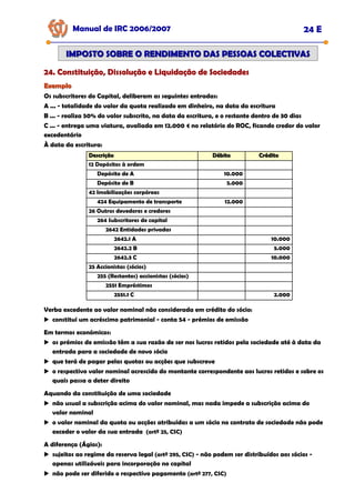 Manual de IRC 2006/2007 24 E
24. Constituição, Dissolução e Liquidação de Sociedades
24. Constituição, Dissolução e Liquidação de Sociedades
24. Constituição, Dissolução e Liquidação de Sociedades
IMPOSTO SOBRE O RENDIMENTO DAS PESSOAS COLECTIVAS
IMPOSTO SOBRE O RENDIMENTO DAS PESSOAS COLECTIVAS
Exemplo
Exemplo
Os subscritores do Capital, deliberam as seguintes entradas:
A ... - totalidade do valor da quota realizado em dinheiro, na data da escritura
B ... - realiza 50% do valor subscrito, na data da escritura, e o restante dentro de 30 dias
C ... - entrega uma viatura, avaliada em 12.000 € no relatório do ROC, ficando credor do valor
excedentário
À data da escritura:
Descrição
Descrição Débito
Débito Crédito
Crédito
26 Outros devedores e credores
264 Subscritores de capital
2642 Entidades privadas
2642.1 A 10.000
2642.2 B 5.000
2642.3 C 10.000
25 Accionistas (sócios)
424 Equipamento de transporte 12.000
42 Imobilizações corpóreas
Depósito de B 5.000
Depósito de A 10.000
12 Depósitos à ordem
255 (Restantes) accionistas (sócios)
2551 Empréstimos
2551.1 C 2.000
Verba excedente ao valor nominal não considerada em crédito do sócio:
constitui um acréscimo patrimonial - conta 54 - prémios de emissão
Em termos económicos:
os prémios de emissão têm a sua razão de ser nos lucros retidos pela sociedade até à data da
entrada para a sociedade de novo sócio
que terá de pagar pelas quotas ou acções que subscreve
o respectivo valor nominal acrescido do montante correspondente aos lucros retidos e sobre os
quais passa a deter direito
Aquando da constituição de uma sociedade
não usual a subscrição acima do valor nominal, mas nada impede a subscrição acima do
valor nominal
o valor nominal da quota ou acções atribuídas a um sócio no contrato de sociedade não pode
exceder o valor da sua entrada (artº 25, CSC)
A diferença (Ágios):
sujeitos ao regime da reserva legal (artº 295, CSC) - não podem ser distribuídos aos sócios -
apenas utilizáveis para incorporação no capital
não pode ser diferido o respectivo pagamento (artº 277, CSC)
 