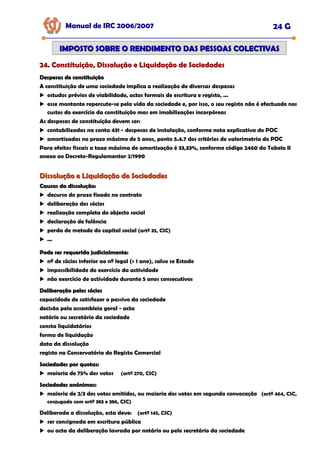 Manual de IRC 2006/2007 24 G
24. Constituição, Dissolução e Liquidação de Sociedades
24. Constituição, Dissolução e Liquidação de Sociedades
24. Constituição, Dissolução e Liquidação de Sociedades
IMPOSTO SOBRE O RENDIMENTO DAS PESSOAS COLECTIVAS
IMPOSTO SOBRE O RENDIMENTO DAS PESSOAS COLECTIVAS
Despesas de constituição
Despesas de constituição
A constituição de uma sociedade implica a realização de diversas despesas
estudos prévios de viabilidade, actos formais de escritura e registo, ...
esse montante repercute-se pela vida da sociedade e, por isso, o seu registo não é efectuado nos
custos do exercício da constituição mas em imobilizações incorpóreas
As despesas de constituição devem ser:
contabilizadas na conta 431 - despesas de instalação, conforme nota explicativa do POC
amortizadas no prazo máximo de 5 anos, ponto 5.4.7 dos critérios de valorimetria do POC
Para efeitos fiscais a taxa máxima de amortização é 33,33%, conforme código 2460 da Tabela II
anexa ao Decreto-Regulamentar 2/1990
Dissolução e Liquidação de Sociedades
Dissolução e Liquidação de Sociedades
Causas da dissolução:
Causas da dissolução:
decurso do prazo fixado no contrato
deliberação dos sócios
realização completa do objecto social
declaração de falência
perda de metade do capital social (artº 35, CSC)
...
Pode ser requerida judicialmente:
Pode ser requerida judicialmente:
nº de sócios inferior ao nº legal (> 1 ano), salvo se Estado
impossibilidade do exercício da actividade
não exercício de actividade durante 5 anos consecutivos
Deliberação pelos sócios
Deliberação pelos sócios
capacidade de satisfazer o passivo da sociedade
decisão pela assembleia geral - acta
notário ou secretário da sociedade
consta liquidatários
forma de liquidação
data da dissolução
registo na Conservatória do Registo Comercial
Sociedades por quotas:
Sociedades por quotas:
maioria de 75% dos votos (artº 270, CSC)
Sociedades anónimas:
Sociedades anónimas:
maioria de 2/3 dos votos emitidos, ou maioria dos votos em segunda convocação (artº 464, CSC,
conjugado com artº 383 e 386, CSC)
Deliberada a dissolução, esta deve: (artº 145, CSC)
ser consignada em escritura pública
ou acta da deliberação lavrada por notário ou pelo secretário da sociedade
 