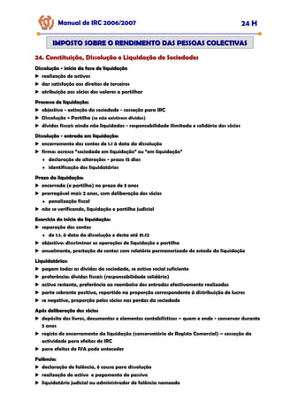 Manual de IRC 2006/2007 24 H
24. Constituição, Dissolução e Liquidação de Sociedades
24. Constituição, Dissolução e Liquidação de Sociedades
24. Constituição, Dissolução e Liquidação de Sociedades
IMPOSTO SOBRE O RENDIMENTO DAS PESSOAS COLECTIVAS
IMPOSTO SOBRE O RENDIMENTO DAS PESSOAS COLECTIVAS
Dissolução
Dissolução -
- início da fase de liquidação
início da fase de liquidação
realização de activos
dar satisfação aos direitos de terceiros
atribuição aos sócios dos valores a partilhar
Processo de liquidação:
Processo de liquidação:
objectivo - extinção da sociedade - cessação para IRC
Dissolução = Partilha (se não existirem dívidas)
dívidas fiscais ainda não liquidadas - responsabilidade ilimitada e solidária dos sócios
Dissolução
Dissolução -
- entrada em liquidação:
entrada em liquidação:
encerramento das contas de 1.1 à data da dissolução
firma: acresce “sociedade em liquidação” ou “em liquidação”
♦ declaração de alterações - prazo 15 dias
♦ identificação dos liquidatários
Prazo da liquidação:
Prazo da liquidação:
encerrada (e partilha) no prazo de 3 anos
prorrogável mais 2 anos, com deliberação dos sócios
♦ penalização fiscal
não se verificando, liquidação e partilha judicial
Exercício do início da liquidação:
Exercício do início da liquidação:
separação das contas
♦ de 1.1. à data da dissolução e desta até 31.12
objectivo: discriminar as operações de liquidação e partilha
anualmente, prestação de contas com relatório pormenorizado do estado da liquidação
Liquidatários:
Liquidatários:
pagam todas as dívidas da sociedade, se activo social suficiente
preferência: dívidas fiscais (responsabilidade solidária)
activo restante, preferência ao reembolso dos entradas efectivamente realizadas
parte sobrante positiva, repartido na proporção correspondente à distribuição de lucros
se negativo, proporção pelos sócios nas perdas da sociedade
Após deliberação dos sócios
Após deliberação dos sócios
depósito dos livros, documentos e elementos contabilísticos – quem e onde - conservar durante
5 anos
registo de encerramento da liquidação (conservatória do Registo Comercial) – cessação da
actividade para efeitos de IRC
para efeitos de IVA pode anteceder
Falência:
Falência:
declaração de falência, é causa para dissolução
realização do activo e pagamento do passivo
liquidatário judicial ou administrador de falência nomeado
 