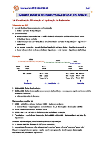 Manual de IRC 2006/2007 24 I
24. Constituição, Dissolução e Liquidação de Sociedades
24. Constituição, Dissolução e Liquidação de Sociedades
24. Constituição, Dissolução e Liquidação de Sociedades
IMPOSTO SOBRE O RENDIMENTO DAS PESSOAS COLECTIVAS
IMPOSTO SOBRE O RENDIMENTO DAS PESSOAS COLECTIVAS
Tributação em IRC
Tributação em IRC
lucro tributável das sociedades em liquidação
♦ todo o período de liquidação
procedimentos:
♦ encerramento das contas de 1.1. até à data da dissolução – determinação do lucro
tributável desse período
♦ determinação do lucro tributável anualmente no período de liquidação – liquidação
provisória
♦ no ano da cessação – lucro tributável desde 1.1. até essa data – liquidação provisória
♦ lucro tributável de todo o período de liquidação – até 3 anos – liquidação definitiva
Exemplo
Exemplo
01.01.
2003
01.04.
2003
31.12.
2003
31.12.
2004
01.03.
2005
2003
2004
2005
MC = 3.000 MC = 5.000
IRC = 1.500
Taxa: 30%
MC = 5.000
IRC = 1.250
Taxa: 25%
MC = 1.500
IRC = 375
Taxa: 25%
01.04.2003
01.04.2003: Data da dissolução
01.03.2005
01.03.2005: Data da cessação (encerramento da liquidação e consequente registo na Conservatória
do Registo Comercial)
♦ não consideração da derrama
Declarações modelo 22
Declarações modelo 22
2003 – até último dia de Maio de 2004 – tudo em conjunto
♦ dossier fiscal – separação da contabilidade (1.1. à dissolução e dissolução a 31.12)
2004 – até último dia de Maio de 2005
2005 – de 1.1. a 1.3.2005 – declaração do período de cessação
Facultativa – período de liquidação de 1.4.2003 a 1.3.2005 – declaração do período de
liquidação
Períodos de tributação provisória integrados na liquidação
se houver descida da taxa de IRC (caso em análise)
ou prejuízos fiscais que não seja possível reportar “para a frente” mas sim “para trás”
Haverá sempre interesse para o sujeito passivo em proceder à entrega da declaração
facultativa do período de liquidação
Dissolução
Dissolução
Dissolução Liquidação
Liquidação
Liquidação Cessação
Cessação
Cessação
 