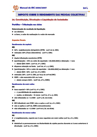 Partilha
Partilha –
– Tributação nos sócios
Tributação nos sócios
Manual de IRC 2006/2007 24 L
24. Constituição, Dissolução e Liquidação de Sociedades
24. Constituição, Dissolução e Liquidação de Sociedades
24. Constituição, Dissolução e Liquidação de Sociedades
IMPOSTO SOBRE O RENDIMENTO DAS PESSOAS COLECTIVAS
IMPOSTO SOBRE O RENDIMENTO DAS PESSOAS COLECTIVAS
Determinação do resultado da liquidação
Determinação do resultado da liquidação
em dinheiro
se bens, o valor de realização é o valor de mercado
Aspectos fiscais:
Aspectos fiscais:
Rendimentos de capitais
Rendimentos de capitais
IRS
IRS
50% englobamento obrigatório (DTE) (artº 40-A, CIRS)
retenção: 20% (Taxa Liberatória) (artº 71, CIRS)
IRC
IRC
dupla tributação económica (DTE)
[participação ≥ 10% ou valor de aquisição > 20.000.000] e detenção ≥ 1 ano
♦ abate Q07: 100% (artº 46, nº 1, CIRC)
dispensa retenção na fonte (artº 90, nº 1, c), CIRC)
[participação < 10% e valor de aquisição ≤ 20.000.000] ou detenção < 1 ano
♦ abate Q07: 50% (artº 46, nº 8, CIRC)
retenção: 20% (artº 71, CIRS, por força do artº 88,CIRC)
SGPS – não necessário 10% ou 1 ano
♦ abate sempre 100% (artº 46, nº 2, CIRC)
Rendimentos de mais
Rendimentos de mais-
-valias
valias
IRS
IRS
taxa especial = 10% (artº 72, nº 4, CIRC)
♦ c/ possibilidade de englobamento
♦ acções, se detenção ≤ 12 meses (artº 10, nº 2, a), CIRS)
não tributadas se < 1.1.1989 (artº 5, DL 442-A/88)
IRC
IRC
MV tributável, sem CCM (não se aplica o artº 44, nº 2, CIRC)
não se aplica o artº 45, CIRC (reinvestimento)
não tributadas se < 1.1.1989 (artº 18-A, DL 442-B/88)
Rendimentos de menos
Rendimentos de menos-
-valias
valias
IRS
IRS
c/ englobamento, reporte aos 2 anos seguintes em mais-valias (artº 55, nº 6, CIRS)
IRC
IRC
dedutível se permaneceram na titularidade do sujeito passivo durante os 3 anos anteriores à
dissolução (artº 23, nº 6, CIRC)
 