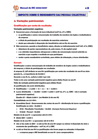 Manual de IRC 2006/2007 4 B
IMPOSTO SOBRE O RENDIMENTO DAS PESSOAS COLECTIVAS
IMPOSTO SOBRE O RENDIMENTO DAS PESSOAS COLECTIVAS
4. Variações patrimoniais
Gratificações por conta de resultados
Variações patrimoniais negativas
Variações patrimoniais negativas
Variações patrimoniais negativas
Concorrem para a formação do lucro tributável (artº 24, nº 2, CIRC)
♦ as gratificações e outras remunerações do trabalho de membros de órgãos e trabalhadores
da empresa
♦ a título de participação nos resultados de exercícios anteriores
♦ desde que colocadas à disposição dos beneficiários até ao fim do exercício
Não concorrem, quando os beneficiários sejam, directa ou indirectamente (artº 24º, nº 3, CIRC)
♦ detentores de partes representativas de, pelo menos, 1% do capital social
♦ e as referidas importâncias ultrapassem o dobro da remuneração mensal auferida no
exercício a que respeita o resultado em que participam
♦ sendo a parte excedentária assimilada, para efeitos de tributação, a lucros distribuídos
Exemplo
Gratificações e outras remunerações do trabalho de membros de órgãos sociais e trabalhadores
da empresa, a título de participação nos resultados
A empresa X, Ldª atribuiu no ano N+1 gratificações por conta dos resultados do ano N ao sócio-
gerente A... a importância de 10.000 €
Durante o ano N, A.. auferiu 2.400 € por mês
Trata-se de uma variação patrimonial negativa para efeitos fiscais no ano N
Valor da variação patrimonial negativa para efeitos fiscais
Valor da variação patrimonial negativa para efeitos fiscais
Valor da variação patrimonial negativa para efeitos fiscais
As gratificações são assim distribuídas:
Gratificações = ( 2.400 × 14 × 2 ) ÷ 12 = 5.600 €
Lucros distribuídos = 10.000 – 5.600 = 4.400 € (artº 24, nº 1, c), CIRC - não é variação
patrimonial negativa)
Quadro 07 - Abate 5.600 € (na Modelo 22 do ano N)
Contabilidade: em 31-3-N+1:
Assembleia Geral - Encerramento das contas do ano N - distribuição de lucros e gratificações
Gratificação ao sócio - 10.000 €
♦ D/59 - Resultados Transitados - 10.000 (Variação Patrimonial Negativa)
♦ C/2628 - Pessoal - 10.000
Modelo 22 do ano N - a apresentar até 31-5-N+1
Abate Q07 - 5.600 €
Modelo 22 do ano N+1 - a apresentar até 31-5-N+2
não se faz nada no Q07 - se até ao fim do ano N+1 pagar ou colocar à disposição do sócio o
montante das gratificações - artº 24, nº 2, CIRC
se até ao final do ano N+1 as gratificações não forem pagas ou colocadas à disposição
♦ a empresa paga o IRC beneficiado no ano N + juros compensatórios
 
