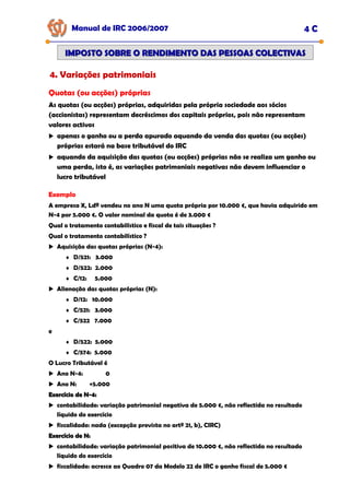 Manual de IRC 2006/2007 4 C
IMPOSTO SOBRE O RENDIMENTO DAS PESSOAS COLECTIVAS
IMPOSTO SOBRE O RENDIMENTO DAS PESSOAS COLECTIVAS
4. Variações patrimoniais
Quotas (ou acções) próprias
As quotas (ou acções) próprias, adquiridas pela própria sociedade aos sócios
(accionistas) representam decréscimos dos capitais próprios, pois não representam
valores activos
apenas o ganho ou a perda apurado aquando da venda das quotas (ou acções)
próprias estará na base tributável do IRC
aquando da aquisição das quotas (ou acções) próprias não se realiza um ganho ou
uma perda, isto é, as variações patrimoniais negativas não devem influenciar o
lucro tributável
Exemplo
A empresa X, Ldª vendeu no ano N uma quota própria por 10.000 €, que havia adquirido em
N-4 por 5.000 €. O valor nominal da quota é de 3.000 €
Qual o tratamento contabilístico e fiscal de tais situações ?
Qual o tratamento contabilístico ?
Aquisição das quotas próprias (N-4):
♦ D/521: 3.000
♦ D/522: 2.000
♦ C/12: 5.000
Alienação das quotas próprias (N):
♦ D/12: 10.000
♦ C/521: 3.000
♦ C/522 7.000
e
♦ D/522: 5.000
♦ C/574: 5.000
O Lucro Tributável é
Ano N-4: 0
Ano N: +5.000
Exercício de N
Exercício de N-
-4:
4:
contabilidade: variação patrimonial negativa de 5.000 €, não reflectida no resultado
líquido do exercício
fiscalidade: nada (excepção prevista no artº 21, b), CIRC)
Exercício de N:
Exercício de N:
contabilidade: variação patrimonial positiva de 10.000 €, não reflectida no resultado
líquido do exercício
fiscalidade: acresce ao Quadro 07 da Modelo 22 de IRC o ganho fiscal de 5.000 €
 