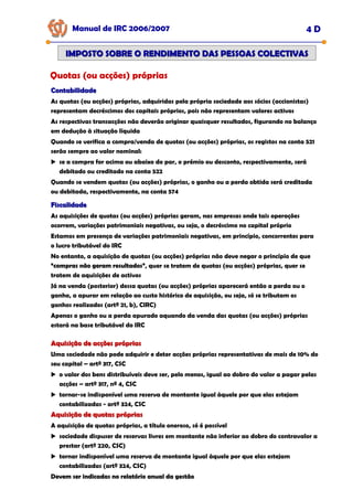 Manual de IRC 2006/2007 4 D
IMPOSTO SOBRE O RENDIMENTO DAS PESSOAS COLECTIVAS
IMPOSTO SOBRE O RENDIMENTO DAS PESSOAS COLECTIVAS
Quotas (ou acções) próprias
Contabilidade
Contabilidade
As quotas (ou acções) próprias, adquiridas pela própria sociedade aos sócios (accionistas)
representam decréscimos dos capitais próprios, pois não representam valores activos
As respectivas transacções não deverão originar quaisquer resultados, figurando no balanço
em dedução à situação líquida
Quando se verifica a compra/venda de quotas (ou acções) próprias, os registos na conta 521
serão sempre ao valor nominal:
se a compra for acima ou abaixo do par, o prémio ou desconto, respectivamente, será
debitado ou creditado na conta 522
Quando se vendem quotas (ou acções) próprias, o ganho ou a perda obtida será creditada
ou debitada, respectivamente, na conta 574
Fiscalidade
Fiscalidade
As aquisições de quotas (ou acções) próprias geram, nas empresas onde tais operações
ocorrem, variações patrimoniais negativas, ou seja, o decréscimo no capital próprio
Estamos em presença de variações patrimoniais negativas, em princípio, concorrentes para
o lucro tributável do IRC
No entanto, a aquisição de quotas (ou acções) próprias não deve negar o princípio de que
“compras não geram resultados”
“compras não geram resultados”
“compras não geram resultados”, quer se tratem de quotas (ou acções) próprias, quer se
tratem de aquisições de activos
Já na venda (posterior) dessa quotas (ou acções) próprias aparecerá então a perda ou o
ganho, a apurar em relação ao custo histórico de aquisição, ou seja, só se tributam os
ganhos realizados (artº 21, b), CIRC)
Apenas o ganho ou a perda apurado aquando da venda das quotas (ou acções) próprias
estará na base tributável do IRC
Aquisição de acções próprias
Aquisição de acções próprias
Uma sociedade não pode adquirir e deter acções próprias representativas de mais de 10% do
seu capital – artº 317, CSC
o valor dos bens distribuíveis deve ser, pelo menos, igual ao dobro do valor a pagar pelas
acções – artº 317, nº 4, CSC
tornar-se indisponível uma reserva de montante igual àquele por que elas estejam
contabilizadas - artº 324, CSC
Aquisição de quotas próprias
Aquisição de quotas próprias
A aquisição de quotas próprias, a título oneroso, só é possível
sociedade dispuser de reservas livres em montante não inferior ao dobro do contravalor a
prestar (artº 220, CSC)
tornar indisponível uma reserva de montante igual àquele por que elas estejam
contabilizadas (artº 324, CSC)
Devem ser indicadas no relatório anual da gestão
Devem ser indicadas no relatório anual da gestão
Devem ser indicadas no relatório anual da gestão
 