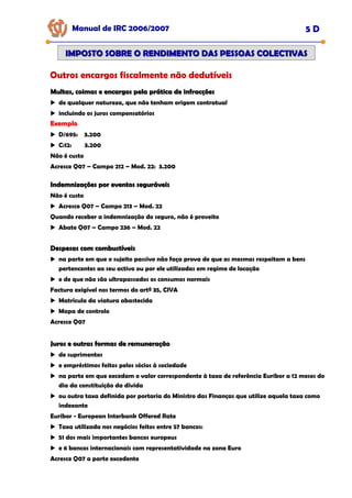 Manual de IRC 2006/2007 5 D
IMPOSTO SOBRE O RENDIMENTO DAS PESSOAS COLECTIVAS
IMPOSTO SOBRE O RENDIMENTO DAS PESSOAS COLECTIVAS
Outros encargos fiscalmente não dedutíveis
Multas, coimas e encargos pela prática de infracções
Multas, coimas e encargos pela prática de infracções
de qualquer natureza, que não tenham origem contratual
incluindo os juros compensatórios
Exemplo
Exemplo
Exemplo
D/695: 3.200
C:12: 3.200
Não é custo
Acresce Q07 – Campo 212 – Mod. 22: 3.200
Indemnizações por eventos seguráveis
Indemnizações por eventos seguráveis
Não é custo
Acresce Q07 – Campo 213 – Mod. 22
Quando receber a indemnização do seguro, não é proveito
Abate Q07 – Campo 236 – Mod. 22
Despesas com combustíveis
Despesas com combustíveis
na parte em que o sujeito passivo não faça prova de que as mesmas respeitam a bens
pertencentes ao seu activo ou por ele utilizadas em regime de locação
e de que não são ultrapassados os consumos normais
Factura exigível nos termos do artº 35, CIVA
Matrícula da viatura abastecida
Mapa de controlo
Acresce Q07
Juros e outras formas de remuneração
Juros e outras formas de remuneração
de suprimentos
e empréstimos feitos pelos sócios à sociedade
na parte em que excedam o valor correspondente à taxa de referência Euribor a 12 meses do
dia da constituição da dívida
ou outra taxa definida por portaria do Ministro das Finanças que utilize aquela taxa como
indexante
Euribor - European Interbank Offered Rate
Taxa utilizada nos negócios feitos entre 57 bancos:
51 dos mais importantes bancos europeus
e 6 bancos internacionais com representatividade na zona Euro
Acresce Q07 a parte excedente
 