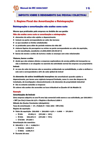 Manual de IRC 2006/2007 7 G
IMPOSTO SOBRE O RENDIMENTO DAS PESSOAS COLECTIVAS
IMPOSTO SOBRE O RENDIMENTO DAS PESSOAS COLECTIVAS
7. Regime Fiscal das Amortizações e Reintegrações
Reintegrações e amortizações não aceites como custo
Reintegrações e amortizações não aceites como custo
Mesmo que praticadas pela empresa no âmbito da sua gestão
Não são aceites como custo as amortizações e reintegrações:
Não são aceites como custo as amortizações e reintegrações:
elementos do activo não sujeitos a deperecimento
imóveis na parte correspondente ao valor dos terrenos
as que excedam os limites estabelecidos
as praticadas para além do período máximo de vida útil
viaturas ligeiras de passageiros ou mistas na parte correspondente ao valor de aquisição,
ou de reavaliação, excedente a 6.000.000$ (29.927,87 €)
barcos de recreio e aviões de turismo e todos os encargos com estes relacionados
Viaturas, barcos e aviões
Viaturas, barcos e aviões
desde que não estejam afectos a empresas exploradoras de serviço público de transportes ou
não se destinem a ser alugados no exercício da actividade normal da empresa sua proprietária
Imóveis
Imóveis
no caso do valor do terreno não se encontrar evidenciado na contabilidade, o valor a atribuir a
este será o correspondente a 25% do valor global do imóvel
Os elementos do activo imobilizado incorpóreo
elementos do activo imobilizado incorpóreo
elementos do activo imobilizado incorpóreo são amortizáveis quando sujeitos a
deperecimento, por terem uma vigência temporal limitada, como é o caso das despesas de
instalação, de investigação e desenvolvimento e de elementos da propriedade industrial
São no entanto excluídos os trepasses
Os valores não aceites são acrescidos ao lucro tributável no Quadro 07 da Modelo 22
Exemplo
Exemplo
Amortizações de Imóveis
Amortizações de Imóveis
Uma empresa adquiriu no ano N uma loja comercial onde exerce a sua actividade, por 250.000 €
+ IMT (ex-Sisa) à taxa de 6,5% + Registos e Escritura 5.000 €
Método das Quotas Constantes (obrigatório)
Taxa de amortização = 2% (Tabela II – Cód. 2015 – DR 2/90)
Registo da aquisição:
Valor da aquisição: 250.000 + 250.000 × 6,5% + 5.000 = 271.250 €
♦ D/421: 67.812,5 € (271.250 × 25%)
♦ D/422: 203.437,5 € (271.250 × 75%)
♦ C/12/261: 271.250 €
Amortização dos exercícios:
203.437,5 × 2% = 4.068,75 €
♦ D/6622: 4.068,75 €
♦ C/4822: 4.068,75 €
Durante 50 anos
 