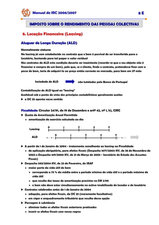 Manual de IRC 2006/2007 8 E
IMPOSTO SOBRE O RENDIMENTO DAS PESSOAS COLECTIVAS
IMPOSTO SOBRE O RENDIMENTO DAS PESSOAS COLECTIVAS
8. Locação Financeira (Leasing)
Aluguer de Longa Duração (ALD)
Aluguer de Longa Duração (ALD)
Normalmente viaturas
Normalmente viaturas
Normalmente viaturas
No leasing já vem estabelecido no contrato que o bem é passível de ser transferido para o
locatário, bastando para tal pagar o valor residual
Nos contratos de ALD esta condição deveria ser inexistente (recorde-se que o seu objecto não é
financiar a compra de um bem), pelo que, se o cliente, findo o contrato, pretendesse ficar com a
posse do bem, teria de adquiri-lo ao preço então corrente no mercado, para bem em 2ª mão
Sociedade de ALD não tuteladas pelo Banco de Portugal
Contabilização do ALD igual ao “leasing”
Aceitável sob o ponto de vista dos princípios contabilísticos geralmente aceites
a DC 25 aponta nesse sentido
Fiscalidade
Fiscalidade: Circular 24/91, de 19 de Dezembro e artº 42, nº 1, h), CIRC
Quota de Amortização Anual Permitida
♦ amortização do exercício calculada ao dia
A partir de 1 de Janeiro de 2004 - tratamento semelhante ao leasing na Fiscalidade
♦ de aplicação obrigatória, para efeitos fiscais (Despacho 1677/2002-XV, de 28 de Novembro de
2002 e Despacho 691/2003-XV, de 21 de Março de 2003 - Secretário de Estado dos Assuntos
Fiscais)
Despacho 503/2004-XV, de 23 de Fevereiro, do SEAF
♦ maior parte da vida útil do bem
♦ corresponde a 75 % da média entre o período mínimo de vida útil e o período máximo de
vida útil
♦ que resulte das taxas de amortização previstas no DR 2/90
♦ o bem não deve estar simultaneamente no activo imobilizado do locador e do locatário
Contratos celebrados antes de 1 de Janeiro de 2004
♦ adopção, para efeitos fiscais, da DC 25 (meramente facultativa)
♦ em vigor o enquadramento tributário que resulta dessa opção
Passagem à substância
♦ eliminar todos os efeitos fiscais anteriores praticados
♦ inserir os efeitos fiscais com novas regras
Leasing
0 1 2 3 4
ALD
0 1 2 3 4
 