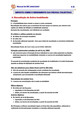 Manual de IRC 2006/2007 9 A
IMPOSTO SOBRE O RENDIMENTO DAS PESSOAS COLECTIVAS
IMPOSTO SOBRE O RENDIMENTO DAS PESSOAS COLECTIVAS
9. Reavaliação do Activo Imobilizado
Princípio:
Princípio:
Princípio:
a Contabilidade deve manter os preços a custos constantes
Reavaliações dos activos que se encontram há mais tempo na empresa, por estarem mais
sujeitos aos efeitos da inflação (o imobilizado corpóreo)
Aumento das amortizações, com influência nos resultados
Os critérios a utilizar poderão ser através:
Os critérios a utilizar poderão ser através:
Os critérios a utilizar poderão ser através:
de índices de correcção monetária
do valor real
da duração adicional esperada - bens que à data da reavaliação se encontrem totalmente
amortizados
Reavaliações fiscais, de 5 em 5 anos (Lei 52-C/1996 -OGE 1997)
Variações patrimoniais excluídas do artº 21, b), CIRC:
Variações patrimoniais excluídas do artº 21, b), CIRC:
Variações patrimoniais excluídas do artº 21, b), CIRC:
não concorrem para a formação do lucro tributável as mais-valias potenciais ou latentes,
ainda que expressas na contabilidade, incluindo as reservas de reavaliação legalmente
autorizadas
O aumento de amortizações resultante de reavaliação de imobilizado só é aceite fiscalmente
quando ao abrigo de legislação de carácter fiscal
Não são dedutíveis para efeitos fiscais (artº 16, DR 2/90):
Não são dedutíveis para efeitos fiscais (artº 16, DR 2/90):
Não são dedutíveis para efeitos fiscais (artº 16, DR 2/90):
40% do aumento das reintegrações anuais resultante da reavaliação
a parte do valor líquido contabilístico dos elementos que tenham sofrido desvalorizações
excepcionais, que corresponda à reavaliação efectuada
Reavaliações de carácter livre:
Reavaliações de carácter livre:
Reavaliações de carácter livre:
o excesso nas amortizações não é aceite na totalidade
Último diploma:
Último diploma:
Último diploma:
DL 31/98, de 11 de Fevereiro
♦ reportada a 31 de Dezembro de 1997
♦ efeitos, em termos de amortizações, a partir do exercício de 1998
Anterior diploma:
Anterior diploma:
Anterior diploma:
DL 264/92, de 24 de Novembro
♦ reportada a 31 de Dezembro de 1992
♦ efeitos, em termos de amortizações, a partir do exercício de 1993
Em Portugal, as últimas reavaliações legais ou fiscais têm sido esporádicas, utilizando os
coeficientes de desvalorização monetária e a duração adicional esperada
 