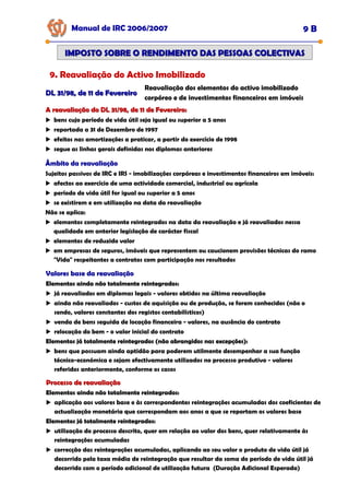 Manual de IRC 2006/2007 9 B
IMPOSTO SOBRE O RENDIMENTO DAS PESSOAS COLECTIVAS
IMPOSTO SOBRE O RENDIMENTO DAS PESSOAS COLECTIVAS
9. Reavaliação do Activo Imobilizado
DL 31/98, de 11 de Fevereiro
DL 31/98, de 11 de Fevereiro
Reavaliação dos elementos do activo imobilizado
corpóreo e de investimentos financeiros em imóveis
A reavaliação do DL 31/98, de 11 de Fevereiro:
A reavaliação do DL 31/98, de 11 de Fevereiro:
bens cujo período de vida útil seja igual ou superior a 5 anos
reportada a 31 de Dezembro de 1997
efeitos nas amortizações a praticar, a partir do exercício de 1998
segue as linhas gerais definidas nos diplomas anteriores
Âmbito da reavaliação
Âmbito da reavaliação
Âmbito da reavaliação
Sujeitos passivos de IRC e IRS - imobilizações corpóreas e investimentos financeiros em imóveis:
afectos ao exercício de uma actividade comercial, industrial ou agrícola
período de vida útil for igual ou superior a 5 anos
se existirem e em utilização na data da reavaliação
Não se aplica:
elementos completamente reintegrados na data da reavaliação e já reavaliados nessa
qualidade em anterior legislação de carácter fiscal
elementos de reduzido valor
em empresas de seguros, imóveis que representem ou caucionem provisões técnicas do ramo
"Vida" respeitantes a contratos com participação nos resultados
Valores base da reavaliação
Valores base da reavaliação
Valores base da reavaliação
Elementos ainda não totalmente reintegrados:
Elementos ainda não totalmente reintegrados:
Elementos ainda não totalmente reintegrados:
já reavaliados em diplomas legais - valores obtidos na última reavaliação
ainda não reavaliados - custos de aquisição ou de produção, se forem conhecidos (não o
sendo, valores constantes dos registos contabilísticos)
venda de bens seguida de locação financeira - valores, na ausência do contrato
relocação do bem - o valor inicial do contrato
Elementos já totalmente reintegrados (não abrangidos nas excepções):
Elementos já totalmente reintegrados (não abrangidos nas excepções):
Elementos já totalmente reintegrados (não abrangidos nas excepções):
bens que possuam ainda aptidão para poderem utilmente desempenhar a sua função
técnico-económica e sejam efectivamente utilizados no processo produtivo - valores
referidos anteriormente, conforme os casos
Processo de reavaliação
Processo de reavaliação
Elementos ainda não totalmente reintegrados:
Elementos ainda não totalmente reintegrados:
Elementos ainda não totalmente reintegrados:
aplicação aos valores base e às correspondentes reintegrações acumuladas dos coeficientes de
actualização monetária que correspondam aos anos a que se reportam os valores base
Elementos já totalmente reintegrados:
Elementos já totalmente reintegrados:
Elementos já totalmente reintegrados:
utilização do processo descrito, quer em relação ao valor dos bens, quer relativamente às
reintegrações acumuladas
correcção das reintegrações acumuladas, aplicando ao seu valor o produto de vida útil já
decorrido pela taxa média de reintegração que resultar da soma do período de vida útil já
decorrido com o período adicional de utilização futura (Duração Adicional Esperada)
 