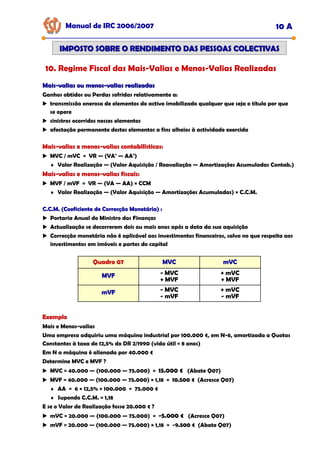Manual de IRC 2006/2007 10 A
IMPOSTO SOBRE O RENDIMENTO DAS PESSOAS COLECTIVAS
IMPOSTO SOBRE O RENDIMENTO DAS PESSOAS COLECTIVAS
10. Regime Fiscal das Mais-Valias e Menos-Valias Realizadas
Mais
Mais-
-valias ou menos
valias ou menos-
-valias realizadas
valias realizadas
Ganhos obtidos ou Perdas sofridas relativamente a:
transmissão onerosa de elementos do activo imobilizado qualquer que seja o título por que
se opere
sinistros ocorridos nesses elementos
afectação permanente destes elementos a fins alheios à actividade exercida
Mais
Mais
Mais-
-
-valias e menos
valias e menos
valias e menos-
-
-valias contabilísticas:
valias contabilísticas:
valias contabilísticas:
MVC / mVC = VR — (VA’ — AA’)
♦ Valor Realização — (Valor Aquisição / Reavaliação — Amortizações Acumuladas Contab.)
Mais
Mais
Mais-
-
-valias e menos
valias e menos
valias e menos-
-
-valias fiscais:
valias fiscais:
valias fiscais:
MVF / mVF = VR — (VA — AA) × CCM
♦ Valor Realização — (Valor Aquisição — Amortizações Acumuladas) × C.C.M.
C.C.M. (Coeficiente de Correcção Monetária) :
C.C.M. (Coeficiente de Correcção Monetária) :
C.C.M. (Coeficiente de Correcção Monetária) :
Portaria Anual do Ministro das Finanças
Actualização se decorrerem dois ou mais anos após a data da sua aquisição
Correcção monetária não é aplicável aos investimentos financeiros, salvo no que respeita aos
investimentos em imóveis e partes do capital
Quadro 07
Quadro 07
Quadro 07 MVC
MVC
MVC mVC
mVC
mVC
MVF
MVF
MVF - MVC
+ MVF
+ mVC
+ MVF
mVF
mVF
mVF - MVC
- mVF
+ mVC
- mVF
Exemplo
Exemplo
Exemplo
Mais e Menos-valias
Uma empresa adquiriu uma máquina industrial por 100.000 €, em N-6, amortizada a Quotas
Constantes à taxa de 12,5% do DR 2/1990 (vida útil = 8 anos)
Em N a máquina é alienada por 40.000 €
Determine MVC e MVF ?
MVC = 40.000 — (100.000 — 75.000) = 15.000 €
15.000 €
15.000 € (Abate Q07)
MVF = 40.000 — (100.000 — 75.000) × 1,18 = 10.500 €
10.500 €
10.500 € (Acresce Q07)
♦ AA = 6 × 12,5% × 100.000 = 75.000 €
♦ Supondo C.C.M. = 1,18
E se o Valor de Realização fosse 20.000 € ?
mVC = 20.000 — (100.000 — 75.000) = -
-
-5.000 €
5.000 €
5.000 € (Acresce Q07)
mVF = 20.000 — (100.000 — 75.000) × 1,18 = -9.500 €
.500 €
.500 € (Abate Q07)
 