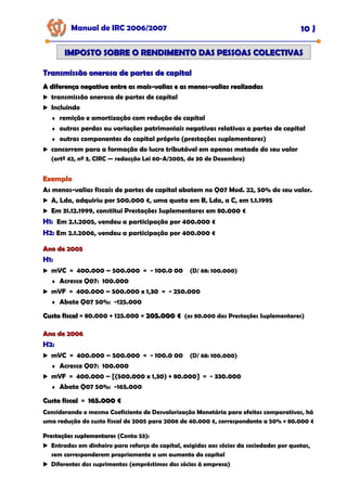Transmissão onerosa de partes de capital
Transmissão onerosa de partes de capital
Manual de IRC 2006/2007 10 J
IMPOSTO SOBRE O RENDIMENTO DAS PESSOAS COLECTIVAS
IMPOSTO SOBRE O RENDIMENTO DAS PESSOAS COLECTIVAS
A diferença negativa entre as mais
A diferença negativa entre as mais-
-valias e as menos
valias e as menos-
-valias realizadas
valias realizadas
transmissão onerosa de partes de capital
Incluindo
♦ remição e amortização com redução de capital
♦ outras perdas ou variações patrimoniais negativas relativas a partes de capital
♦ outras componentes do capital próprio (prestações suplementares)
concorrem para a formação do lucro tributável em apenas metade do seu valor
(artº 42, nº 3, CIRC — redacção Lei 60-A/2005, de 30 de Dezembro)
Exemplo
Exemplo
Exemplo
As menos-valias fiscais de partes de capital abatem no Q07 Mod. 22, 50% do seu valor.
A, Lda, adquiriu por 500.000 €, uma quota em B, Lda, a C, em 1.1.1995
Em 31.12.1999, constitui Prestações Suplementares em 80.000 €
H1:
H1:
H1: Em 2.1.2005, vendeu a participação por 400.000 €
H2:
H2:
H2: Em 2.1.2006, vendeu a participação por 400.000 €
Ano de 2005
Ano de 2005
H1:
H1:
H1:
mVC = 400.000 – 500.000 = - 100.0 00 (D/ 68: 100.000)
♦ Acresce Q07: 100.000
mVF = 400.000 – 500.000 x 1,30 = - 250.000
♦ Abate Q07 50%: -125.000
Custo fiscal
Custo fiscal = 80.000 + 125.000 = 205.000 €
205.000 € (os 80.000 das Prestações Suplementares)
Ano de 2006
Ano de 2006
H2:
H2:
H2:
mVC = 400.000 – 500.000 = - 100.0 00 (D/ 68: 100.000)
♦ Acresce Q07: 100.000
mVF = 400.000 – [(500.000 x 1,30) + 80.000] = - 330.000
♦ Abate Q07 50%: -165.000
Custo fiscal
Custo fiscal = 165.000 €
165.000 €
Considerando o mesmo Coeficiente de Desvalorização Monetária para efeitos comparativos, há
uma redução do custo fiscal de 2005 para 2006 de 40.000 €, correspondente a 50% × 80.000 €
Prestações suplementares
Prestações suplementares
Prestações suplementares (Conta 53):
Entradas em dinheiro para reforço do capital, exigidas aos sócios da sociedades por quotas,
sem corresponderem propriamente a um aumento do capital
Diferentes dos suprimentos (empréstimos dos sócios à empresa)
 