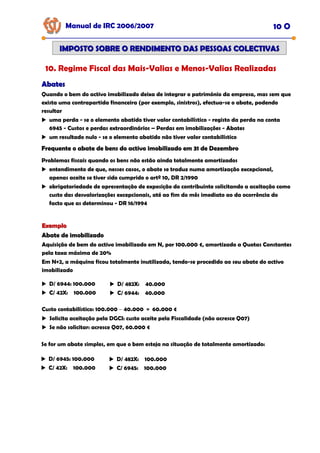Manual de IRC 2006/2007 10 O
IMPOSTO SOBRE O RENDIMENTO DAS PESSOAS COLECTIVAS
IMPOSTO SOBRE O RENDIMENTO DAS PESSOAS COLECTIVAS
10. Regime Fiscal das Mais-Valias e Menos-Valias Realizadas
Abates
Abates
Quando o bem do activo imobilizado deixa de integrar o património da empresa, mas sem que
exista uma contrapartida financeira (por exemplo, sinistros), efectua-se o abate, podendo
resultar
uma perda - se o elemento abatido tiver valor contabilístico - registo da perda na conta
6945 - Custos e perdas extraordinários – Perdas em imobilizações - Abates
um resultado nulo - se o elemento abatido não tiver valor contabilístico
Frequente o abate de bens do activo imobilizado em 31 de Dezembro
Frequente o abate de bens do activo imobilizado em 31 de Dezembro
Frequente o abate de bens do activo imobilizado em 31 de Dezembro
Problemas fiscais quando os bens não estão ainda totalmente amortizados
entendimento de que, nesses casos, o abate se traduz numa amortização excepcional,
apenas aceite se tiver sido cumprido o artº 10, DR 2/1990
obrigatoriedade de apresentação de exposição do contribuinte solicitando a aceitação como
custo das desvalorizações excepcionais, até ao fim do mês imediato ao da ocorrência do
facto que as determinou - DR 16/1994
Exemplo
Exemplo
Abate de imobilizado
Abate de imobilizado
Abate de imobilizado
Aquisição de bem do activo imobilizado em N, por 100.000 €, amortizado a Quotas Constantes
pela taxa máxima de 20%
Em N+2, a máquina ficou totalmente inutilizada, tendo-se procedido ao seu abate do activo
imobilizado
D/ 6944: 100.000
C/ 42X: 100.000
D/ 482X: 40.000
C/ 6944: 40.000
Custo contabilístico: 100.000 − 40.000 = 60.000 €
Solicita aceitação pela DGCI: custo aceite pela Fiscalidade (não acresce Q07)
Se não solicitar: acresce Q07, 60.000 €
Se for um abate simples, em que o bem esteja na situação de totalmente amortizado:
D/ 6945: 100.000
C/ 42X: 100.000
D/ 482X: 100.000
C/ 6945: 100.000
 