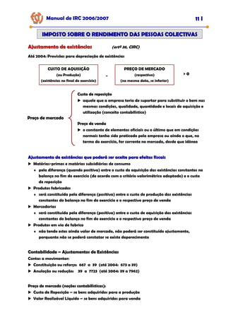 Manual de IRC 2006/2007 11 I
IMPOSTO SOBRE O RENDIMENTO DAS PESSOAS COLECTIVAS
IMPOSTO SOBRE O RENDIMENTO DAS PESSOAS COLECTIVAS
Ajustamento de existências
Ajustamento de existências (artº 36, CIRC)
Até 2004: Provisões para depreciação de existências
CUSTO DE AQUISIÇÃO
(ou Produção)
(existências no final do exercício)
PREÇO DE MERCADO
(respectivo)
(na mesma data, se inferior)
- > 0
Preço de mercado
Preço de mercado
Preço de mercado
Custo de reposição
Custo de reposição
Custo de reposição
aquele que a empresa teria de suportar para substituir o bem nas
mesmas condições, qualidade, quantidade e locais de aquisição e
utilização (conceito contabilístico)
Preço de venda
Preço de venda
Preço de venda
o constante de elementos oficiais ou o último que em condições
normais tenha sido praticado pela empresa ou ainda o que, no
termo do exercício, for corrente no mercado, desde que idóneo
Ajustamento de existências que poderá ser aceite para efeitos fiscais
Ajustamento de existências que poderá ser aceite para efeitos fiscais
Matérias-primas e matérias subsidiárias de consumo
♦ pela diferença (quando positiva) entre o custo de aquisição das existências constantes no
balanço no fim do exercício (de acordo com o critério valorimétrico adoptado) e o custo
de reposição
Produtos fabricados
♦ será constituída pela diferença (positiva) entre o custo de produção das existências
constantes do balanço no fim do exercício e o respectivo preço de venda
Mercadorias
♦ será constituída pela diferença (positiva) entre o custo de aquisição das existências
constantes do balanço no fim do exercício e o respectivo preço de venda
Produtos em via de fabrico
♦ não tendo estes ainda valor de mercado, não poderá ser constituído ajustamento,
porquanto não se poderá constatar se existe deperecimento
Contabilidade
Contabilidade
Contabilidade –
–
– Ajustamentos de Existências
Ajustamentos de Existências
Ajustamentos de Existências
Contas a movimentar:
Constituição ou reforço: 667 a 39 (até 2004: 673 a 39)
Anulação ou redução: 39 a 7723 (até 2004: 39 a 7962)
Preço de mercado (noções contabilísticas):
Preço de mercado (noções contabilísticas):
Preço de mercado (noções contabilísticas):
Custo de Reposição – se bens adquiridos para a produção
Valor Realizável Líquido – se bens adquiridos para venda
 