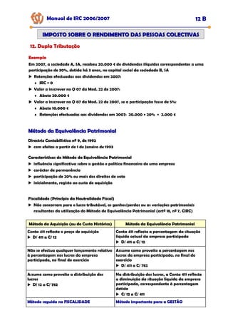 Exemplo
Exemplo
Exemplo
Em 2007, a sociedade A, SA, recebeu 20.000 € de dividendos ilíquidos correspondentes a uma
participação de 30%, detida há 3 anos, no capital social da sociedade B, SA
Retenções efectuadas aos dividendos em 2007:
♦ IRC = 0
Valor a inscrever no Q 07 da Mod. 22 de 2007:
♦ Abate 20.000 €
Valor a inscrever no Q 07 da Mod. 22 de 2007, se a participação fosse de 5%:
♦ Abate 10.000 €
♦ Retenções efectuadas aos dividendos em 2007: 20.000 × 20% = 2.000 €
Manual de IRC 2006/2007 12 B
IMPOSTO SOBRE O RENDIMENTO DAS PESSOAS COLECTIVAS
IMPOSTO SOBRE O RENDIMENTO DAS PESSOAS COLECTIVAS
12. Dupla Tributação
12. Dupla Tributação
12. Dupla Tributação
Método da Equivalência Patrimonial
Método da Equivalência Patrimonial
Directriz Contabilística nº 9, de 1992
Directriz Contabilística nº 9, de 1992
Directriz Contabilística nº 9, de 1992
com efeitos a partir de 1 de Janeiro de 1993
Características do Método da Equivalência Patrimonial
Características do Método da Equivalência Patrimonial
Características do Método da Equivalência Patrimonial
influência significativa sobre a gestão e política financeira de uma empresa
carácter de permanência
participação de 20% ou mais dos direitos de voto
inicialmente, registo ao custo de aquisição
Fiscalidade (Princípio da Neutralidade Fiscal)
Fiscalidade (Princípio da Neutralidade Fiscal)
Fiscalidade (Princípio da Neutralidade Fiscal)
Não concorrem para o lucro tributável, os ganhos/perdas ou as variações patrimoniais
resultantes da utilização do Método de Equivalência Patrimonial (artº 18, nº 7, CIRC)
Método da Aquisição (ou do Custo Histórico)
Método da Aquisição (ou do Custo Histórico)
Método da Aquisição (ou do Custo Histórico) Método da Equivalência Patrimonial
Método da Equivalência Patrimonial
Método da Equivalência Patrimonial
Conta 411 reflecte o preço de aquisição
D/ 411 a C/ 12
Conta 411 reflecte a percentagem da situação
líquida actual da empresa participada
D/ 411 a C/ 12
Não se efectua qualquer lançamento relativo
à percentagem nos lucros da empresa
participada, no final do exercício
Assume como proveito a percentagem nos
lucros da empresa participada. no final do
exercício
D/ 411 a C/ 782
Assume como proveito a distribuição dos
lucros
D/ 12 a C/ 782
Na distribuição dos lucros, a Conta 411 reflecte
a diminuição da situação líquida da empresa
participada, correspondente à percentagem
detida
C/ 12 a C/ 411
Método seguida na FISCALIDADE
Método seguida na FISCALIDADE
Método seguida na FISCALIDADE Método importante para a GESTÃO
Método importante para a GESTÃO
Método importante para a GESTÃO
 