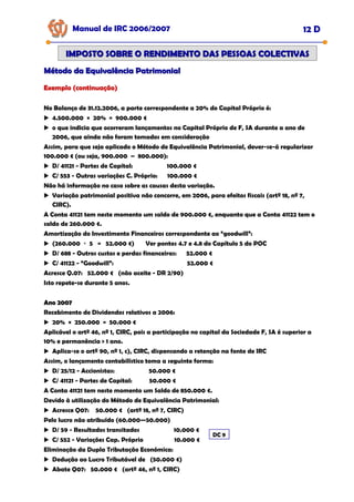 Manual de IRC 2006/2007 12 D
IMPOSTO SOBRE O RENDIMENTO DAS PESSOAS COLECTIVAS
IMPOSTO SOBRE O RENDIMENTO DAS PESSOAS COLECTIVAS
Método da Equivalência Patrimonial
Método da Equivalência Patrimonial
Exemplo (continuação)
Exemplo (continuação)
Exemplo (continuação)
No Balanço de 31.12.2006, a parte correspondente a 20% do Capital Próprio é:
4.500.000 × 20% = 900.000 €
o que indicia que ocorreram lançamentos no Capital Próprio de F, SA durante a ano de
2006, que ainda não foram tomados em consideração
Assim, para que seja aplicado o Método de Equivalência Patrimonial, dever-se-á regularizar
100.000 € (ou seja, 900.000 – 800.000):
D/ 41121 - Partes de Capital: 100.000 €
C/ 553 - Outras variações C. Próprio: 100.000 €
Não há informação no caso sobre as causas desta variação.
Variação patrimonial positiva não concorre, em 2006, para efeitos fiscais (artº 18, nº 7,
CIRC).
A Conta 41121 tem neste momento um saldo de 900.000 €, enquanto que a Conta 41122 tem o
saldo de 260.000 €.
Amortização do Investimento Financeiros correspondente ao “goodwill”:
(260.000 ÷ 5 = 52.000 €) Ver pontos 4.7 e 4.8 do Capítulo 5 do POC
D/ 688 - Outros custos e perdas financeiras: 52.000 €
C/ 41122 - “Goodwill”: 52.000 €
Acresce Q.07: 52.000 € (não aceite - DR 2/90)
Isto repete-se durante 5 anos.
Ano 2007
Ano 2007
Recebimento de Dividendos relativos a 2006:
20% × 250.000 = 50.000 €
Aplicável o artº 46, nº 1, CIRC, pois a participação no capital da Sociedade F, SA é superior a
10% e permanência > 1 ano.
Aplica-se o artº 90, nº 1, c), CIRC, dispensando a retenção na fonte de IRC
Assim, o lançamento contabilístico toma a seguinte forma:
D/ 25/12 - Accionistas: 50.000 €
C/ 41121 - Partes de Capital: 50.000 €
A Conta 41121 tem neste momento um Saldo de 850.000 €.
Devido à utilização do Método de Equivalência Patrimonial:
Acresce Q07: 50.000 € (artº 18, nº 7, CIRC)
Pelo lucro não atribuído (60.000—50.000)
D/ 59 - Resultados transitados 10.000 €
C/ 552 - Variações Cap. Próprio 10.000 €
Eliminação da Dupla Tributação Económica:
Dedução ao Lucro Tributável de (50.000 €)
Abate Q07: 50.000 € (artº 46, nº 1, CIRC)
DC 9
 