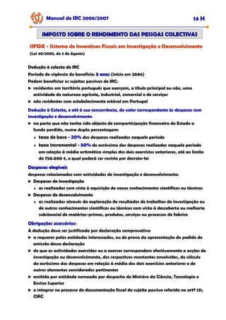 Manual de IRC 2006/2007 14 H
IMPOSTO SOBRE O RENDIMENTO DAS PESSOAS COLECTIVAS
IMPOSTO SOBRE O RENDIMENTO DAS PESSOAS COLECTIVAS
SIFIDE
SIFIDE
SIFIDE -
-
- Sistema de Inventivos Fiscais em Investigação e Desenvolvimento
Sistema de Inventivos Fiscais em Investigação e Desenvolvimento
Sistema de Inventivos Fiscais em Investigação e Desenvolvimento
(Lei 40/2005, de 3 de Agosto)
Dedução à colecta do IRC
Dedução à colecta do IRC
Dedução à colecta do IRC
Período de vigência do benefício: 5 anos
5 anos (início em 2006)
Podem beneficiar os sujeitos passivos de IRC:
residentes em território português que exerçam, a título principal ou não, uma
actividade de natureza agrícola, industrial, comercial e de serviços
não residentes com estabelecimento estável em Portugal
Dedução à Colecta, e até à sua concorrência, do valor correspondente às despesas com
Dedução à Colecta, e até à sua concorrência, do valor correspondente às despesas com
Dedução à Colecta, e até à sua concorrência, do valor correspondente às despesas com
investigação e desenvolvimento
investigação e desenvolvimento
investigação e desenvolvimento
na parte que não tenha sido objecto de comparticipação financeira do Estado a
fundo perdido, numa dupla percentagem:
♦ taxa de base - 20%
20%
20% das despesas realizadas naquele período
♦ taxa incremental - 50%
50%
50% do acréscimo das despesas realizadas naquele período
em relação à média aritmética simples dos dois exercícios anteriores, até ao limite
de 750.000 €, o qual poderá ser revisto por decreto-lei
Despesas elegíveis
Despesas elegíveis
despesas relacionadas com actividades de investigação e desenvolvimento:
Despesas de investigação
Despesas de investigação
Despesas de investigação
♦ as realizadas com vista à aquisição de novos conhecimentos científicos ou técnicos
Despesas de desenvolvimento
Despesas de desenvolvimento
Despesas de desenvolvimento
♦ as realizadas através da exploração de resultados de trabalhos de investigação ou
de outros conhecimentos científicos ou técnicos com vista à descoberta ou melhoria
substancial de matérias-primas, produtos, serviços ou processos de fabrico
Obrigações acessórias:
Obrigações acessórias:
Obrigações acessórias:
A dedução deve ser justificada por declaração comprovativa
a requerer pelas entidades interessadas, ou de prova da apresentação do pedido de
emissão dessa declaração
de que as actividades exercidas ou a exercer correspondem efectivamente a acções de
investigação ou desenvolvimento, dos respectivos montantes envolvidos, do cálculo
do acréscimo das despesas em relação à média dos dois exercícios anteriores e de
outros elementos considerados pertinentes
emitida por entidade nomeada por despacho do Ministro da Ciência, Tecnologia e
Ensino Superior
a integrar no processo de documentação fiscal do sujeito passivo referido no artº 121,
CIRC
 