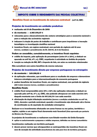 Manual de IRC 2006/2007 14 J
IMPOSTO SOBRE O RENDIMENTO DAS PESSOAS COLECTIVAS
IMPOSTO SOBRE O RENDIMENTO DAS PESSOAS COLECTIVAS
Benefícios fiscais ao investimento de natureza contratual
Benefícios fiscais ao investimento de natureza contratual
Benefícios fiscais ao investimento de natureza contratual (artº 39, EBF)
Projectos de investimento em unidades produtivas
Projectos de investimento em unidades produtivas
Projectos de investimento em unidades produtivas
realizados até 31 de Dezembro de 2010
de montante ≥ 4.987.978,97 €
relevantes para o desenvolvimento dos sectores estratégicos para a economia nacional e
para a redução das assimetrias regionais
induzam à criação de postos de trabalho e contribuam para impulsionar a inovação
tecnológica e a investigação científica nacional
incentivos fiscais, em regime contratual, com período de vigência até 10 anos
(termos, condições e procedimentos do DL 409/99, de 15 de Outubro)
Podem ser concedidos, cumulativamente, os incentivos fiscais seguintes:
Podem ser concedidos, cumulativamente, os incentivos fiscais seguintes:
Podem ser concedidos, cumulativamente, os incentivos fiscais seguintes:
crédito de imposto, pela aplicação de percentagem (entre 5% e 20%), a deduzir ao
apurado no artº 83, nº 1, a), CIRC, respeitante à actividade no âmbito do projecto
isenção ou redução do IMI, IMT e Imposto de Selo, em actos ou contratos relacionados
Não cumuláveis com outros benefícios da mesma natureza
Projectos de investimento directo por empresas portuguesas no estrangeiro
Projectos de investimento directo por empresas portuguesas no estrangeiro
Projectos de investimento directo por empresas portuguesas no estrangeiro
de montante
de montante
de montante ≥
≥
≥ 249.398,95 €
249.398,95 €
249.398,95 €
de aplicações relevantes, que contribuam para os resultados da empresa e demonstrem
interesse estratégico para a internacionalização da economia portuguesa
podem beneficiar de incentivos fiscais, em regime contratual, com período de vigência
até 5 anos (mesmos termos, condições e procedimentos)
Benefícios fiscais:
Benefícios fiscais:
crédito fiscal compreendido entre 10% e 20% das aplicações relevantes a deduzir ao
apurado pelo artº 83, nº 1, a), CIRC, não podendo ultrapassar em cada exercício 25%
daquele montante com o limite de 997.595,79 € em cada exercício
eliminação da dupla tributação económica (termos e condições estabelecidos no artº 46,
CIRC), durante o período contratual, quando o investimento seja efectuado sob a forma
de constituição ou de aquisição de sociedades estrangeiras
Excluem-se os investimentos efectuados em zonas francas ou nos países, territórios e
regiões, sujeitos a um regime fiscal claramente mais favorável (lista aprovada por portaria
do Ministro das Finanças)
Se projectos de investimento se realizarem num Estado-membro da União Europeia
aplica-se exclusivamente a pequenas e médias empresas, definidas nos termos comunitários
Investimentos realizados em território português
devem prever normas que salvaguardem as contrapartidas dos incentivos fiscais em
caso de cessação de actividade (transferência da sede para fora do território português)
 