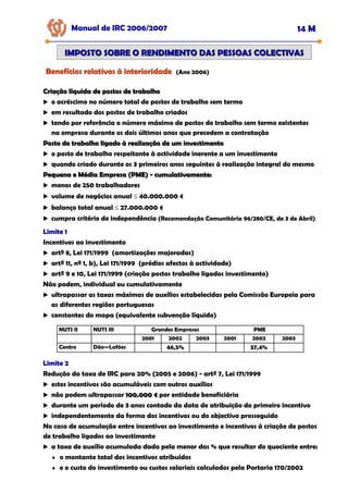 Manual de IRC 2006/2007 14 M
IMPOSTO SOBRE O RENDIMENTO DAS PESSOAS COLECTIVAS
IMPOSTO SOBRE O RENDIMENTO DAS PESSOAS COLECTIVAS
Benefícios relativos à interioridade
Benefícios relativos à interioridade
Benefícios relativos à interioridade (Ano 2006)
Criação líquida de postos de trabalho
Criação líquida de postos de trabalho
o acréscimo no número total de postos de trabalho sem termo
em resultado dos postos de trabalho criados
tendo por referência o número máximo de postos de trabalho sem termo existentes
na empresa durante os dois últimos anos que precedem a contratação
Posto de trabalho ligado à realização de um investimento
Posto de trabalho ligado à realização de um investimento
o posto de trabalho respeitante à actividade inerente a um investimento
quando criado durante os 3 primeiros anos seguintes à realização integral do mesmo
Pequena e Média Empresa (PME)
Pequena e Média Empresa (PME) -
- cumulativamente:
cumulativamente:
menos de 250 trabalhadores
volume de negócios anual ≤ 40.000.000 €
balanço total anual ≤ 27.000.000 €
cumpra critério de independência (Recomendação Comunitária 96/280/CE, de 3 de Abril)
Limite 1
Limite 1
Limite 1
Incentivos ao investimento
artº 8, Lei 171/1999 (amortizações majoradas)
artº 11, nº 1, b), Lei 171/1999 (prédios afectos à actividade)
artº 9 e 10, Lei 171/1999 (criação postos trabalho ligados investimento)
Não podem, individual ou cumulativamente
ultrapassar as taxas máximas de auxílios estabelecidas pela Comissão Europeia para
as diferentes regiões portuguesas
constantes do mapa (equivalente subvenção líquido)
NUTS II NUTS III Grandes Empresas
2001 2002 2003 2001 2002 2003
Centro Dão—Lafões 46,5% 57,4%
PME
Limite 2
Limite 2
Limite 2
Redução da taxa de IRC para 20% (2005 e 2006) - artº 7, Lei 171/1999
estes incentivos são acumuláveis com outros auxílios
não podem ultrapassar 100.000 €
100.000 € por entidade beneficiária
durante um período de 3 anos contado da data de atribuição do primeiro incentivo
independentemente da forma dos incentivos ou do objectivo prosseguido
No caso de acumulação entre incentivos ao investimento e incentivos à criação de postos
de trabalho ligados ao investimento
a taxa de auxílio acumulada dada pela menor das % que resultar do quociente entre:
♦ o montante total dos incentivos atribuídos
♦ e o custo do investimento ou custos salariais calculados pela Portaria 170/2002
 