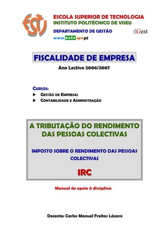 ESCOLA SUPERIOR DE TECNOLOGIA
INSTITUTO POLITÉCNICO DE VISEU
DEPARTAMENTO DE GESTÃO
FISCALIDADE DE EMPRESA
FISCALIDADE DE EMPRESA
FISCALIDADE DE EMPRESA
CURSOS:
GESTÃO DE EMPRESAS
CONTABILIDADE E ADMINISTRAÇÃO
Ano Lectivo 2006/2007
A TRIBUTAÇÃO DO RENDIMENTO
DAS PESSOAS COLECTIVAS
IMPOSTO SOBRE O RENDIMENTO DAS PESSOAS
COLECTIVAS
IRC
IRC
Manual de apoio à disciplina
Docente: Carlos Manuel Freitas Lázaro
 