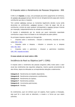 O Imposto sobre o Rendimento de Pessoas Singulares - IRS 
O IRS é um imposto, ou seja, uma prestação pecuniária (pagamento em dinheiro), 
de carácter não pessoal (porque não tem de ser obrigatoriamente pago pelo mesmo 
contribuinte que deve o imposto). 
Tem carácter definitivo (porque os montantes legalmente devidos nunca serão 
devolvidos ao contribuinte), unilateral (porque o facto de pagar não dá ao 
contribuinte o direito de exigir qualquer contrapartida) e coactivo (porque é devido 
por imposição, independentemente da vontade do contribuinte). 
O imposto é estabelecido por lei, devido por quem demonstre capacidade 
contributiva e pago a favor do Estado ou de instituições de poder público. 
Os principais impostos vigentes em Portugal são: 
· Impostos sobre o rendimento - tributam o rendimento, incluindo as mais 
valias (IRS e IRC). 
· Impostos sobre a despesa - tributam o consumo ou a despesa 
(IVA, IEC, ISV). 
· Impostos sobre o património - tributam o património imobiliário 
(IMI, IMT, Imposto de Selo). 
O nosso estudo vai recair sobre o IRS. 
Incidência do Real ou Objetiva (artº 1 CIRS) 
O imposto sobre o rendimento das pessoas singulares (IRS) incide sobre o valor 
anual dos rendimentos das seguintes categorias, mesmo quando provenientes de 
atos ilícitos, depois de efetuadas as correspondentes deduções e abatimentos: 
Categoria A - Rendimentos do trabalho dependente; 
Categoria B - Rendimentos empresariais e profissionais; 
Categoria E - Rendimentos de capitais; 
Categoria F - Rendimentos prediais; 
Categoria G - Incrementos patrimoniais; 
Categoria H - Pensões. 
Os rendimentos, quer em dinheiro quer em espécie, ficam sujeitos a tributação, 
seja qual for o local onde se obtenham, a moeda e a forma por que sejam 
auferidos. 
 