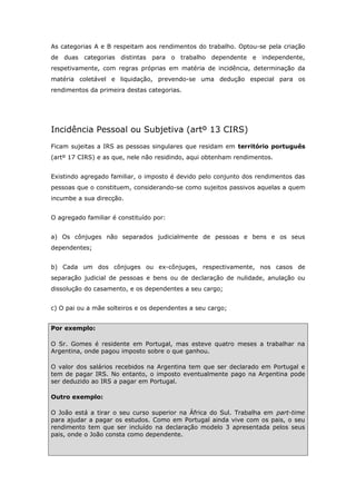As categorias A e B respeitam aos rendimentos do trabalho. Optou-se pela criação 
de duas categorias distintas para o trabalho dependente e independente, 
respetivamente, com regras próprias em matéria de incidência, determinação da 
matéria coletável e liquidação, prevendo-se uma dedução especial para os 
rendimentos da primeira destas categorias. 
Incidência Pessoal ou Subjetiva (artº 13 CIRS) 
Ficam sujeitas a IRS as pessoas singulares que residam em território português 
(artº 17 CIRS) e as que, nele não residindo, aqui obtenham rendimentos. 
Existindo agregado familiar, o imposto é devido pelo conjunto dos rendimentos das 
pessoas que o constituem, considerando-se como sujeitos passivos aquelas a quem 
incumbe a sua direcção. 
O agregado familiar é constituído por: 
a) Os cônjuges não separados judicialmente de pessoas e bens e os seus 
dependentes; 
b) Cada um dos cônjuges ou ex-cônjuges, respectivamente, nos casos de 
separação judicial de pessoas e bens ou de declaração de nulidade, anulação ou 
dissolução do casamento, e os dependentes a seu cargo; 
c) O pai ou a mãe solteiros e os dependentes a seu cargo; 
Por exemplo: 
O Sr. Gomes é residente em Portugal, mas esteve quatro meses a trabalhar na 
Argentina, onde pagou imposto sobre o que ganhou. 
O valor dos salários recebidos na Argentina tem que ser declarado em Portugal e 
tem de pagar IRS. No entanto, o imposto eventualmente pago na Argentina pode 
ser deduzido ao IRS a pagar em Portugal. 
Outro exemplo: 
O João está a tirar o seu curso superior na África do Sul. Trabalha em part-time 
para ajudar a pagar os estudos. Como em Portugal ainda vive com os pais, o seu 
rendimento tem que ser incluído na declaração modelo 3 apresentada pelos seus 
pais, onde o João consta como dependente. 
 