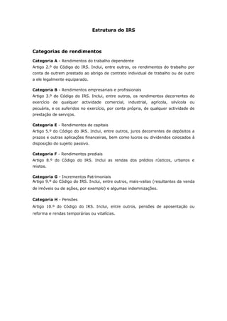 Estrutura do IRS 
Categorias de rendimentos 
Categoria A - Rendimentos do trabalho dependente 
Artigo 2.º do Código do IRS. Inclui, entre outros, os rendimentos do trabalho por 
conta de outrem prestado ao abrigo de contrato individual de trabalho ou de outro 
a ele legalmente equiparado. 
Categoria B - Rendimentos empresariais e profissionais 
Artigo 3.º do Código do IRS. Inclui, entre outros, os rendimentos decorrentes do 
exercício de qualquer actividade comercial, industrial, agrícola, silvícola ou 
pecuária, e os auferidos no exercício, por conta própria, de qualquer actividade de 
prestação de serviços. 
Categoria E - Rendimentos de capitais 
Artigo 5.º do Código do IRS. Inclui, entre outros, juros decorrentes de depósitos a 
prazos e outras aplicações financeiras, bem como lucros ou dividendos colocados à 
disposição do sujeito passivo. 
Categoria F - Rendimentos prediais 
Artigo 8.º do Código do IRS. Inclui as rendas dos prédios rústicos, urbanos e 
mistos. 
Categoria G - Incrementos Patrimoniais 
Artigo 9.º do Código do IRS. Inclui, entre outros, mais-valias (resultantes da venda 
de imóveis ou de ações, por exemplo) e algumas indemnizações. 
Categoria H - Pensões 
Artigo 10.º do Código do IRS. Inclui, entre outros, pensões de aposentação ou 
reforma e rendas temporárias ou vitalícias. 
 