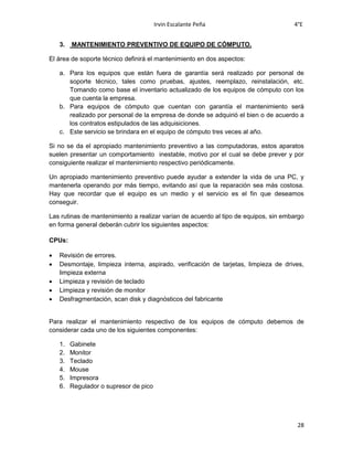 Irvin Escalante Peña 4°E
28
3. MANTENIMIENTO PREVENTIVO DE EQUIPO DE CÓMPUTO.
El área de soporte técnico definirá el mantenimiento en dos aspectos:
a. Para los equipos que están fuera de garantía será realizado por personal de
soporte técnico, tales como pruebas, ajustes, reemplazo, reinstalación, etc.
Tomando como base el inventario actualizado de los equipos de cómputo con los
que cuenta la empresa.
b. Para equipos de cómputo que cuentan con garantía el mantenimiento será
realizado por personal de la empresa de donde se adquirió el bien o de acuerdo a
los contratos estipulados de las adquisiciones.
c. Este servicio se brindara en el equipo de cómputo tres veces al año.
Si no se da el apropiado mantenimiento preventivo a las computadoras, estos aparatos
suelen presentar un comportamiento inestable, motivo por el cual se debe prever y por
consiguiente realizar el mantenimiento respectivo periódicamente.
Un apropiado mantenimiento preventivo puede ayudar a extender la vida de una PC, y
mantenerla operando por más tiempo, evitando así que la reparación sea más costosa.
Hay que recordar que el equipo es un medio y el servicio es el fin que deseamos
conseguir.
Las rutinas de mantenimiento a realizar varían de acuerdo al tipo de equipos, sin embargo
en forma general deberán cubrir los siguientes aspectos:
CPUs:
 Revisión de errores.
 Desmontaje, limpieza interna, aspirado, verificación de tarjetas, limpieza de drives,
limpieza externa
 Limpieza y revisión de teclado
 Limpieza y revisión de monitor
 Desfragmentación, scan disk y diagnósticos del fabricante
Para realizar el mantenimiento respectivo de los equipos de cómputo debemos de
considerar cada uno de los siguientes componentes:
1. Gabinete
2. Monitor
3. Teclado
4. Mouse
5. Impresora
6. Regulador o supresor de pico
 