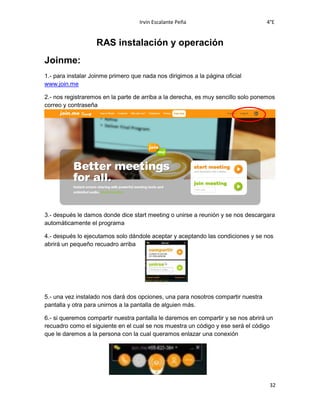 Irvin Escalante Peña 4°E
32
RAS instalación y operación
Joinme:
1.- para instalar Joinme primero que nada nos dirigimos a la página oficial
www.join.me
2.- nos registraremos en la parte de arriba a la derecha, es muy sencillo solo ponemos
correo y contraseña
3.- después le damos donde dice start meeting o unirse a reunión y se nos descargara
automáticamente el programa
4.- después lo ejecutamos solo dándole aceptar y aceptando las condiciones y se nos
abrirá un pequeño recuadro arriba
5.- una vez instalado nos dará dos opciones, una para nosotros compartir nuestra
pantalla y otra para unirnos a la pantalla de alguien más.
6.- si queremos compartir nuestra pantalla le daremos en compartir y se nos abrirá un
recuadro como el siguiente en el cual se nos muestra un código y ese será el código
que le daremos a la persona con la cual queramos enlazar una conexión
 