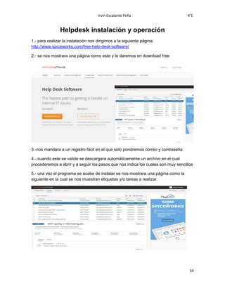 Irvin Escalante Peña 4°E
34
Helpdesk instalación y operación
1.- para realizar la instalación nos dirigimos a la siguiente página:
http://www.spiceworks.com/free-help-desk-software/
2.- se nos mostrara una página como este y le daremos en download free
3.-nos mandara a un registro fácil en el que solo pondremos correo y contraseña
4.- cuando este se valide se descargara automáticamente un archivo en el cual
procederemos a abrir y a seguir los pasos que nos indica los cuales son muy sencillos
5.- una vez el programa se acabe de instalar se nos mostrara una página como la
siguiente en la cual se nos muestran etiquetas y/o tareas a realizar.
 